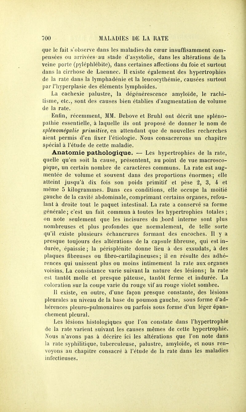 que le fait s'observe dans les maladies du cœur insuffisamment com- pensées ou arrivées au stade d'asystolie, dans les altérations de la veine porte (pyléphlébite), dans certaines affections du foie et surtout dans la cirrhose de Laennec. Il existe également des hypertrophies de la rate dans la lymphadénie et la leucocythémie, causées surtout par l'hyperplasie des éléments lymphoïdes. La cachexie palustre, la dégénérescence amyloïde, le rachi- tisme, etc., sont des causes bien établies d'augmentation de volume de la rate. Enfin, récemment, MM. Debove et Bruhl ont décrit une spléno- pathie essentielle, à laquelle ils ont proposé de donner le nom de splénomégalie primitive, en attendant que de nouvelles recherches aient permis d'en fixer l'étiologie. Nous consacrerons un chapitre spécial à l'étude de cette maladie. Anatomie pathologique. — Les hypertrophies de la rate, quelle qu'en soit la cause, présentent, au point de vue macrosco- pique, un certain nombre de caractères communs. La rate est aug- mentée de volume et souvent dans des proportions énormes; elle atteint jusqu'à dix fois son poids primitif et pèse 2, 3, 4 et même 5 kilogrammes. Dans ces conditions, elle occupe la moitié gauche de la cavité abdominale, comprimant certains organes, refou- lant à droite tout le paquet intestinal. La rate a conservé sa forme générale; c'est un fait commun à toutes les hypertrophies totales; on note seulement que les incisures du ^bord interne sont plus nombreuses et plus profondes que normalement, de telle sorte qu'il existe plusieurs échancrures formant des encoches. Il y a presque toujours des altérations de la capsule fibreuse, qui est in- durée, épaissie ; la périsplénite donne lieu à des exsudats, à des plaques fibreuses ou fibro-cartilagineuses ; il en résulte des adhé- rences qui unissent plus ou moins intimement la rate aux organes voisins. La consistance varie suivant la nature des lésions; la rate est tantôt molle et presque pâteuse, tantôt ferme et indurée. La coloration sur la coupe varie du rouge vif au rouge violet sombre. Il existe, en outre, d'une façon presque constante, des lésions pleurales au niveau de la base du poumon gauche, sous forme d'ad- hérences pleuro-pulmonaires ou parfois sous forme d'un léger épan- chement pleural. Les lésions histologiques que l'on constate dans l'hypertrophie de la rate varient suivant les causes mêmes de cette hypertrophie. Nous n'avons pas à décrire ici les altérations que l'on note dans la rate syphilitique, tuberculeuse, palustre, amyloïde, et nous ren- voyons au chapitre consacré à l'étude de la rate dans les maladies infectieuses.