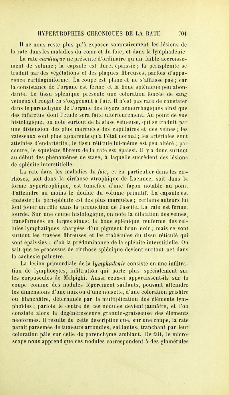 Il ne nous reste plus qu'à exposer sommairement les lésions de la rate dans les maladies du cœur et du foie, et dans la lymphadénie. La rate cardiaque ne présente d'ordinaire qu'un faible accroisse- ment de volume; la capsule est dure, épaissie; la périsplénite se traduit par des végétations et des plaques fibreuses, parfois d'appa- rence cartilaginiforme. La coupe est plane et ne s'affaisse pas ; car la consistance de l'organe est ferme et la boue splénique peu abon- dante. Le tissu splénique présente une coloration foncée de sang veineux et rougit en s'oxygénant à l'air. Il n'est pas rare de constater dans le parenchyme de l'organe des foyers hémorrhagiques ainsi que des infarctus dont l'étude sera faite ultérieurement. Au point de vue histologique, on note surtout de la stase veineuse, qui se traduit par une distension des plus marquées des capillaires et des veines; les vaisseaux sont plus apparents qu'à l'état normal; les artérioles sont atteintes d'endartérite ; le tissu réticulé lui-même est peu altéré ; par contre, le squelette fibreux de la rate est épaissi. Il y a donc surtout au début des phénomènes de stase, à laquelle succèdent des lésions de splénite interstitielle. La rate dans les maladies du foie, et en particulier dans les cir- rhoses, soit dans la cirrhose atrophique de Laennec, soit dans la forme hypertrophique, est tuméfiée d'une façon notable au point d'atteindre au moins le double du volume primitif. La capsule est épaissie; la périsplénite est des plus marquées ; certains auteurs lui font jouer un rôle dans la production de l'ascite. La rate est ferme, lourde. Sur une coupe histologique, on note la dilatation des veines^ transformées en larges sinus; la boue splénique renferme des cel- lules lymphatiques chargées d'un pigment brun noir; mais ce sont surtout les travées fibreuses et les trabécules du tissu réticulé qui sont épaissies : d'où la prédominance de la splénite interstitielle. On sait que ce processus de cirrhose splénique devient surtout net dans la cachexie palustre. La lésion primordiale de la lymphadénie consiste en une infiltra- tion de lymphocytes, infiltration qui porte plus spécialement sur les corpuscules de Malpighi. Aussi ceux-ci apparaissent-ils sur la coupe comme des nodules légèrement saillants, pouvant atteindre les dimensions d'une noix ou d'une noisette, d'une coloration grisâtre ou blanchâtre, déterminée par la multiplication des éléments lym- phoïdes ; parfois le centre de ces nodules devient jaunâtre, et l'on constate alors la dégénérescence granulo-graisseuse des éléments néoformés. Il résulte de cette description que, sur une coupe, la rate paraît parsemée de tumeurs arrondies, saillantes, tranchant par leur coloration pâle sur celle du parenchyme ambiant. De fait, le micro- scope nous apprend que ces nodules correspondent à des glomérules