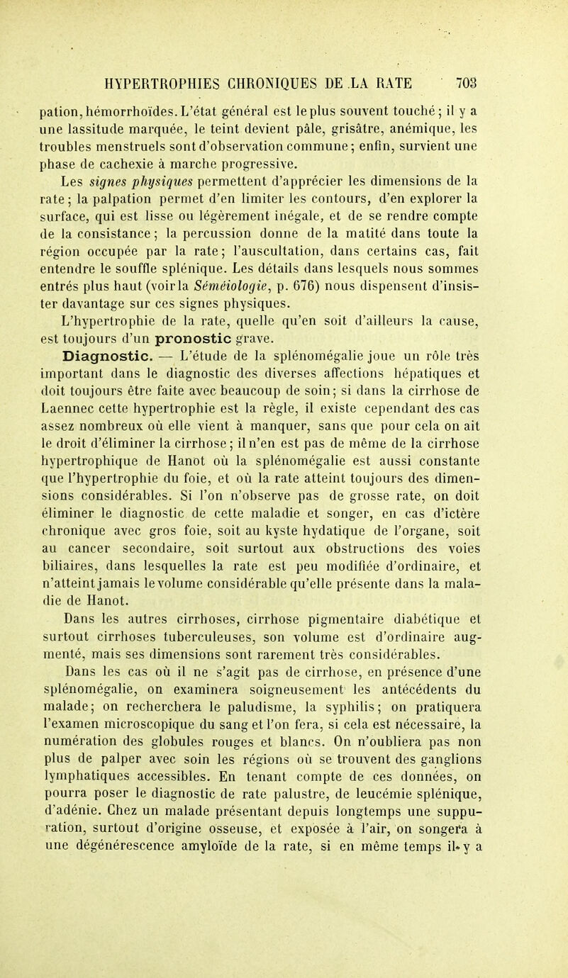 pation,hémorrhoïdes. L'état général est le plus souvent touché; il y a une lassitude marquée, le teint devient pâle, grisâtre, anémique, les troubles menstruels sont d'observation commune; enfin, survient une phase de cachexie à marche progressive. Les signes physiques permettent d'apprécier les dimensions de la rate; la palpation permet d'en limiter les contours, d'en explorer la surface, qui est lisse ou légèrement inégale, et de se rendre compte de la consistance; la percussion donne de la matité dans toute la région occupée par la rate ; l'auscultation, dans certains cas, fait entendre le souffle splénique. Les détails dans lesquels nous sommes entrés plus haut (voir la Séméiologie, p. 676) nous dispensent d'insis- ter davantage sur ces signes physiques. L'hypertrophie de la rate, quelle qu'en soit d'ailleurs la cause, est toujours d'un pronostic grave. Diagnostic. — L'étude de la splénomégalie joue un rôle très important dans le diagnostic des diverses affections hépatiques et doit toujours être faite avec beaucoup de soin; si dans la cirrhose de Laennec cette hypertrophie est la règle, il existe cependant des cas assez nombreux où elle vient à manquer, sans que pour cela on ait le droit d'éliminer la cirrhose ; il n'en est pas de même de la cirrhose hypertrophique de Hanot où la splénomégalie est aussi constante que l'hypertrophie du foie, et où la rate atteint toujours des dimen- sions considérables. Si l'on n'observe pas de grosse rate, on doit éliminer le diagnostic de cette maladie et songer, en cas d'ictère chronique avec gros foie, soit au kyste hydatique de l'organe, soit au cancer secondaire, soit surtout aux obstructions des voies biliaires, dans lesquelles la rate est peu modifiée d'ordinaire, et n'atteint jamais le volume considérable qu'elle présente dans la mala- die de Hanot. Dans les autres cirrhoses, cirrhose pigmentaire diabétique et surtout cirrhoses tuberculeuses, son volume est d'ordinaire aug- menté, mais ses dimensions sont rarement très considérables. Dans les cas où il ne s'agit pas de cirrhose, en présence d'une splénomégalie, on examinera soigneusement les antécédents du malade; on recherchera le paludisme, la syphilis; on pratiquera l'examen microscopique du sang et l'on fera, si cela est nécessaire, la numération des globules rouges et blancs. On n'oubliera pas non plus de palper avec soin les régions où se trouvent des ganglions lymphatiques accessibles. En tenant compte de ces données, on pourra poser le diagnostic de rate palustre, de leucémie splénique, d'adénie. Chez un malade présentant depuis longtemps une suppu- ration, surtout d'origine osseuse, et exposée à l'air, on songera à une dégénérescence amyloïde de la rate, si en même temps il^y a