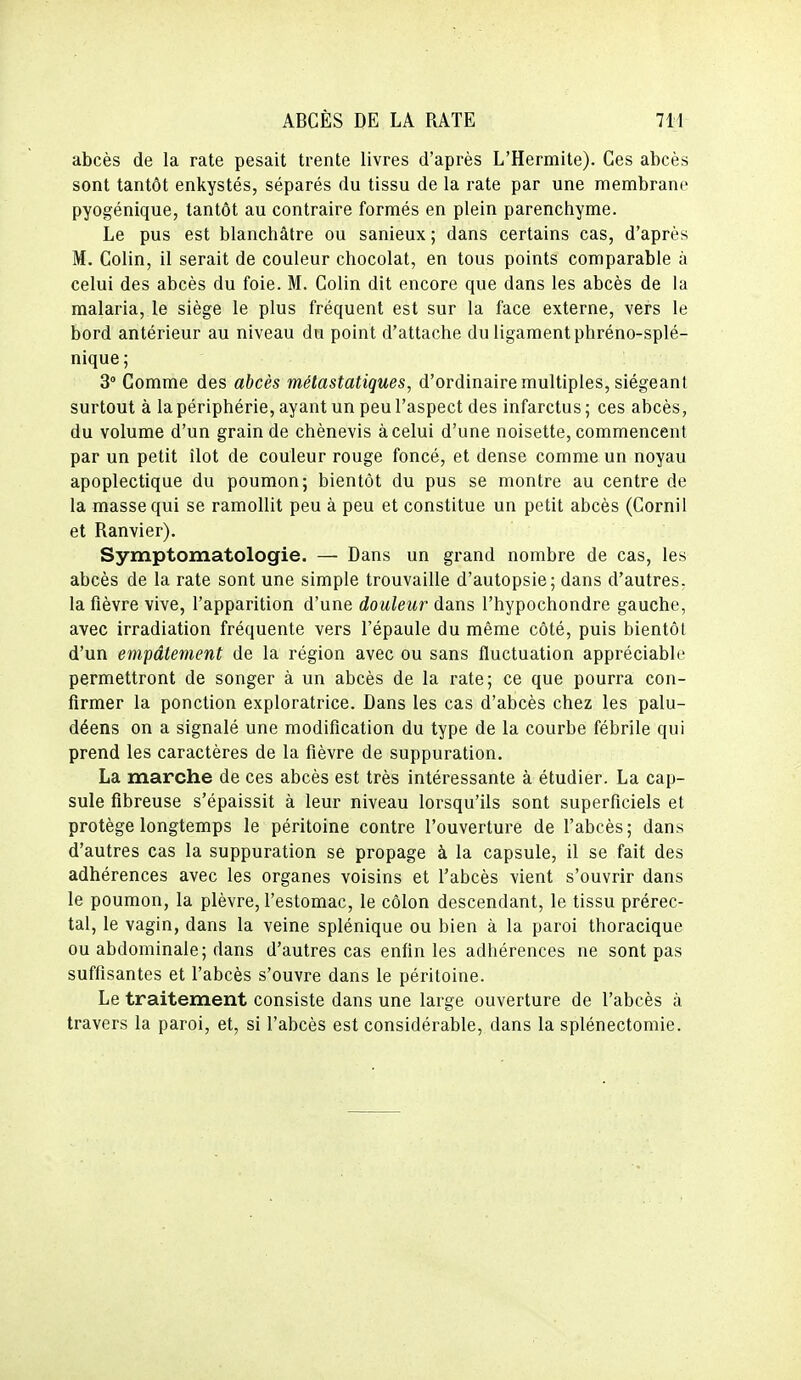 abcès de la rate pesait trente livres d'après L'Hermite). Ces abcès sont tantôt enkystés, séparés du tissu de la rate par une membrane pyogénique, tantôt au contraire formés en plein parenchyme. Le pus est blanchâtre ou sanieux ; dans certains cas, d'après M. Colin, il serait de couleur chocolat, en tous points comparable à celui des abcès du foie. M. Colin dit encore que dans les abcès de la malaria, le siège le plus fréquent est sur la face externe, vers le bord antérieur au niveau du point d'attache du ligament phréno-splé- nique; 3° Comme des abcès métastatiques, d'ordinaire multiples, siégeant surtout à la périphérie, ayant un peu l'aspect des infarctus; ces abcès, du volume d'un grain de chènevis à celui d'une noisette, commencent par un petit îlot de couleur rouge foncé, et dense comme un noyau apoplectique du poumon; bientôt du pus se montre au centre de la masse qui se ramollit peu à peu et constitue un petit abcès (Cornil et Ranvier). Symptomatologie. — Dans un grand nombre de cas, les abcès de la rate sont une simple trouvaille d'autopsie; dans d'autres, la fièvre vive, l'apparition d'une douleur dans l'hypochondre gauche, avec irradiation fréquente vers l'épaule du même côté, puis bientôt d'un empâtement de la région avec ou sans fluctuation appréciable permettront de songer à un abcès de la rate; ce que pourra con- firmer la ponction exploratrice. Dans les cas d'abcès chez les palu- déens on a signalé une modification du type de la courbe fébrile qui prend les caractères de la fièvre de suppuration, La marche de ces abcès est très intéressante à étudier. La cap- sule fibreuse s'épaissit à leur niveau lorsqu'ils sont superficiels et protège longtemps le péritoine contre l'ouverture de l'abcès; dans d'autres cas la suppuration se propage à la capsule, il se fait des adhérences avec les organes voisins et l'abcès vient s'ouvrir dans le poumon, la plèvre, l'estomac, le côlon descendant, le tissu prérec- tal, le vagin, dans la veine splénique ou bien à la paroi thoracique ou abdominale; dans d'autres cas enfin les adhérences ne sont pas suffisantes et l'abcès s'ouvre dans le péritoine. Le traitement consiste dans une large ouverture de l'abcès à travers la paroi, et, si l'abcès est considérable, dans la splénectomie.