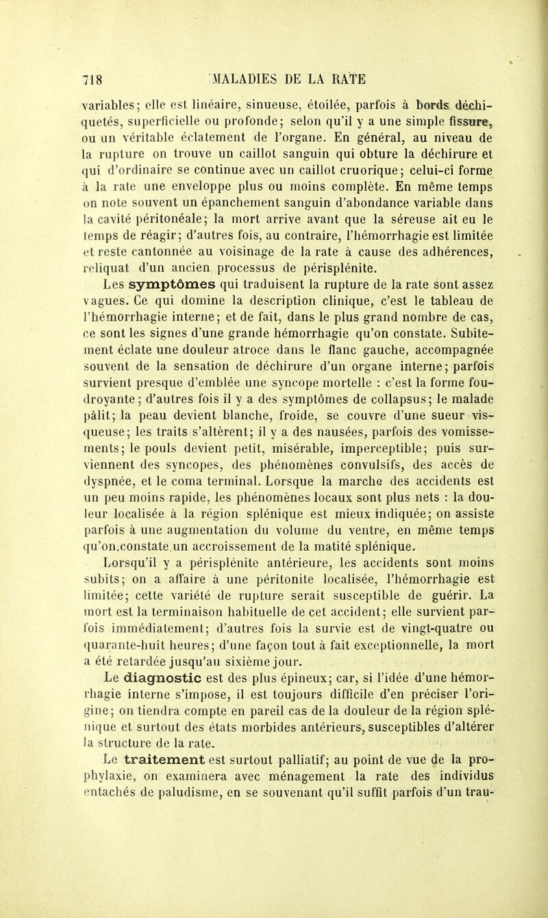 variables; elle est linéaire, sinueuse, étoilée, parfois à bords déchi- quetés, superficielle ou profonde; selon qu'il y a une simple fissure, ou un véritable éclatement de l'organe. En général, au niveau de la rupture on trouve un caillot sanguin qui obture la déchirure et qui d'ordinaire se continue avec un caillot cruorique; celui-ci forme à la rate une enveloppe plus ou moins complète. En même temps on note souvent un épanchement sanguin d'abondance variable dans la cavité péritonéale; la mort arrive avant que la séreuse ait eu le temps de réagir; d'autres fois, au contraire, l'hémorrhagie est limitée et reste cantonnée au voisinage de la rate à cause des adhérences, reliquat d'un ancien processus de périsplénite. Les symptômes qui traduisent la rupture de la rate sont assez vagues. Ce qui domine la description clinique, c'est le tableau de l'hémorrhagie interne; et de fait, dans le plus grand nombre de cas, ce sont les signes d'une grande hémorrhagie qu'on constate. Subite- ment éclate une douleur atroce dans le flanc gauche, accompagnée souvent de la sensation de déchirure d'un organe interne; parfois survient presque d'emblée une syncope mortelle : c'est la forme fou- droyante; d'autres fois il y a des symptômes de collapsus; le malade pâlit; la peau devient blanche, froide, se couvre d'une sueur vis- queuse; les traits s'altèrent; il y a des nausées, parfois des vomisse- ments; le pouls devient petit, misérable, imperceptible; puis sur- viennent des syncopes, des phénomènes convulsifs, des accès de dyspnée, et le coma terminal. Lorsque la marche des accidents est un peu moins rapide, les phénomènes locaux sont plus nets : la dou- leur localisée à la région splénique est mieux indiquée; on assiste parfois à une augmentation du volume du ventre, en même temps qu'on.constate un accroissement de la matité splénique. Lorsqu'il y a périsplénite antérieure, les accidents sont moins subits; on a affaire à une péritonite localisée, l'hémorrhagie est limitée; cette variété de rupture serait susceptible de guérir. La mort est la terminaison habituelle de cet accident; elle survient par- fois immédiatement; d'autres fois la survie est de vingt-quatre ou quarante-huit heures; d'une façon tout à fait exceptionnelle, la mort a été retardée jusqu'au sixième jour. Le diagnostic est des plus épineux; car, si l'idée d'une hémor- rhagie interne s'impose, il est toujours difficile d'en préciser l'ori- gine; on tiendra compte en pareil cas de la douleur de la région splé- nique et surtout des états morbides antérieurs, susceptibles d'altérer la structure de la rate. Le traitement est surtout palliatif; au point de vue de la pro- phylaxie, on examinera avec ménagement la rate des individus entachés de paludisme, en se souvenant qu'il suffit parfois d'un trau-