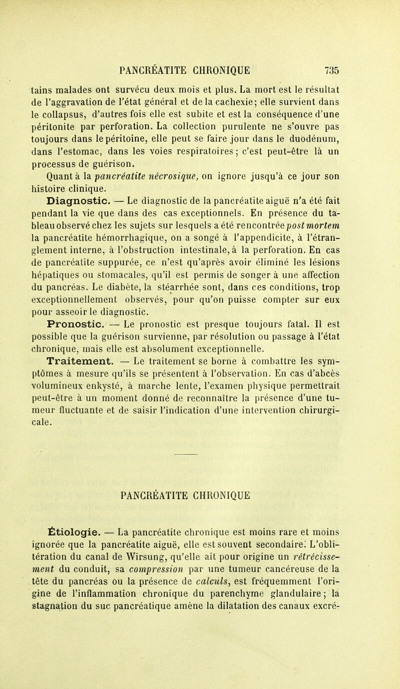 tains malades ont survécu deux mois et plus. La mort est le résultat de l'aggravation de l'état général et de la cachexie; elle survient dans le collapsus, d'autres fois elle est subite et est la conséquence d'une péritonite par perforation. La collection purulente ne s'ouvre pas toujours dans le péritoine, elle peut se faire jour dans le duodénum, dans l'estomac, dans les voies respiratoires; c'est peut-être là un processus de guérison. Quant à la pancréatite nécrosique, on ignore jusqu'à ce jour son histoire clinique. Diagnostic. — Le diagnostic de la pancréatite aiguë n'a été fait pendant la vie que dans des cas exceptionnels. En présence du ta- bleau observé chez les sujets sur lesquels a été rencontrée postmortem la pancréatite hémorrhagique, on a songé à l'appendicite, à l'étran- glement interne, à l'obstruction intestinale, à la perforation. En cas de pancréatite suppurée, ce n'est qu'après avoir éliminé les lésions hépatiques ou stomacales, qu'il est permis de songer à une affection du pancréas. Le diabète, la stéarrhée sont, dans ces conditions, trop exceptionnellement observés, pour qu'on puisse compter sur eux pour asseoir le diagnostic. Pronostic. — Le pronostic est presque toujours fatal. Il est possible que la guérison survienne, par résolution ou passage à l'état chronique, mais elle est absolument exceptionnelle. Traitement. — Le traitement se borne à combattre les sym- ptômes à mesure qu'ils se présentent à l'observation. En cas d'abcès volumineux enkysté, à marche lente, l'examen physique permettrait peut-être à un moment donné de reconnaître la présence d'une tu- meur fluctuante et de saisir l'indication d'une intervention chirurgi- cale. PANCRÉATITE CHRONIQUE Étiologie. — La pancréatite chronique est moins rare et moins ignorée que la pancréatite aiguë, elle est souvent secondaire.' L'obli- tération du canal de Wirsung, qu'elle ait pour origine un rétrécisse- ment du conduit, sa compression par une tumeur cancéreuse de la tête du pancréas ou la présence de calculs, est fréquemment l'ori- gine de l'inflammation chronique du parenchyme glandulaire ; la stagnation du suc pancréatique amène la dilatation des canaux excré-