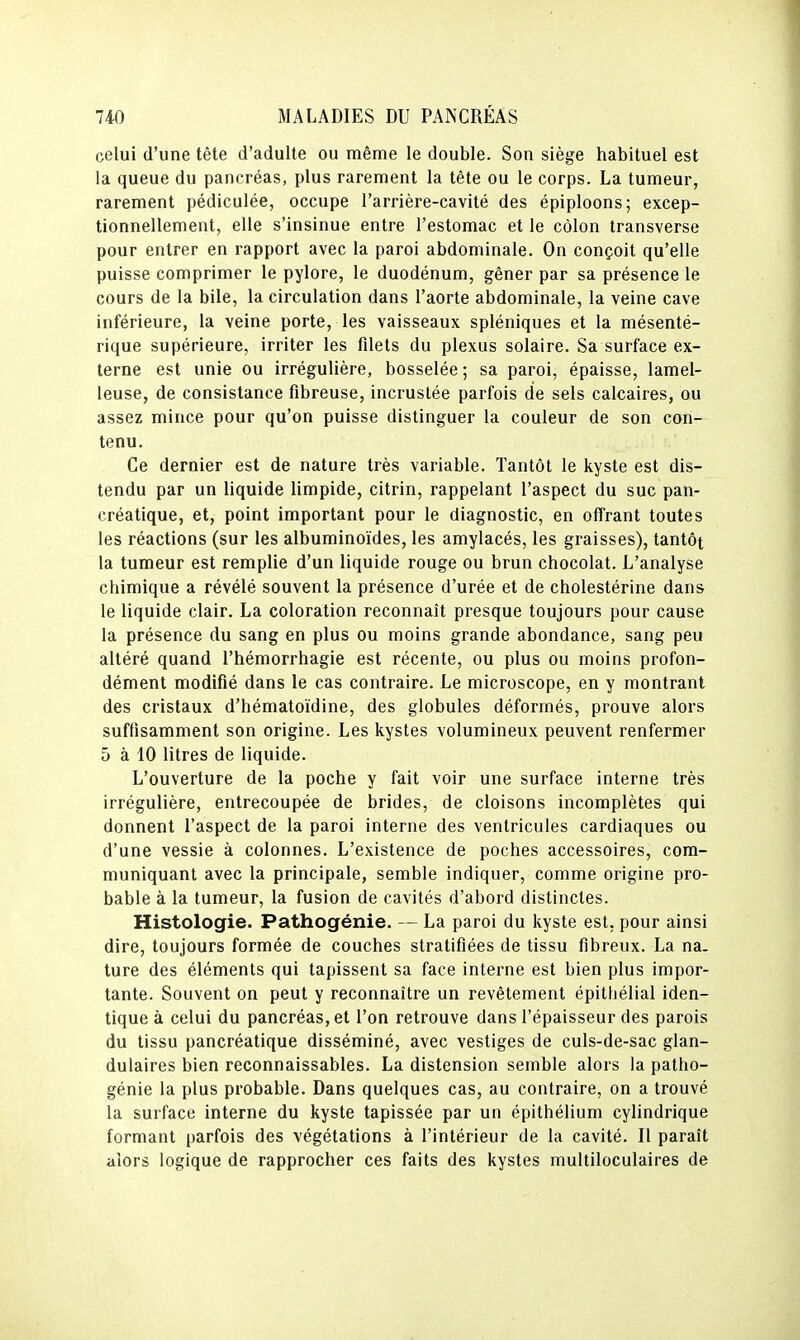 celui d'une tête d'adulte ou même le double. Son siège habituel est la queue du pancréas, plus rarement la tète ou le corps. La tumeur, rarement pédiculée, occupe l'arrière-cavité des épiploons; excep- tionnellement, elle s'insinue entre l'estomac et le côlon transverse pour entrer en rapport avec la paroi abdominale. On conçoit qu'elle puisse comprimer le pylore, le duodénum, gêner par sa présence le cours de la bile, la circulation dans l'aorte abdominale, la veine cave inférieure, la veine porte, les vaisseaux spléniques et la mésenté- rique supérieure, irriter les filets du plexus solaire. Sa surface ex- terne est unie ou irrégulière, bosselée ; sa paroi, épaisse, lamel- leuse, de consistance fibreuse, incrustée parfois de sels calcaires, ou assez mince pour qu'on puisse distinguer la couleur de son con- tenu. Ce dernier est de nature très variable. Tantôt le kyste est dis- tendu par un liquide limpide, citrin, rappelant l'aspect du suc pan- créatique, et, point important pour le diagnostic, en offrant toutes les réactions (sur les albuminoïdes, les amylacés, les graisses), tantôt la tumeur est remplie d'un liquide rouge ou brun chocolat. L'analyse chimique a révélé souvent la présence d'urée et de cholestérine dans le liquide clair. La coloration reconnaît presque toujours pour cause la présence du sang en plus ou moins grande abondance, sang peu altéré quand l'hémorrhagie est récente, ou plus ou moins profon- dément modifié dans le cas contraire. Le microscope, en y montrant des cristaux d'hématoïdine, des globules déformés, prouve alors suffisamment son origine. Les kystes volumineux peuvent renfermer 5 à 10 litres de liquide. L'ouverture de la poche y fait voir une surface interne très irrégulière, entrecoupée de brides, de cloisons incomplètes qui donnent l'aspect de la paroi interne des ventricules cardiaques ou d'une vessie à colonnes. L'existence de poches accessoires, com- muniquant avec la principale, semble indiquer, comme origine pro- bable à la tumeur, la fusion de cavités d'abord distinctes. Histologie. Pathogénie. — La paroi du kyste est, pour ainsi dire, toujours formée de couches stratifiées de tissu fibreux. La na. ture des éléments qui tapissent sa face interne est bien plus impor- tante. Souvent on peut y reconnaître un revêtement épitliélial iden- tique à celui du pancréas, et l'on retrouve dans l'épaisseur des parois du tissu pancréatique disséminé, avec vestiges de culs-de-sac glan- dulaires bien reconnaissables. La distension semble alors la patho- génie la plus probable. Dans quelques cas, au contraire, on a trouvé la surface interne du kyste tapissée par un épithélium cylindrique formant parfois des végétations à l'intérieur de la cavité. Il paraît alors logique de rapprocher ces faits des kystes multiloculaires de