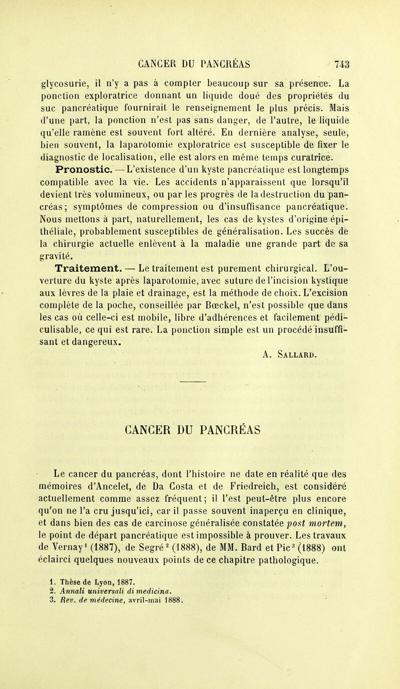 glycosurie, il n'y a pas à compter beaucoup sur sa présence. La ponction exploratrice donnant un liquide doué des propriétés du suc pancréatique fournirait le renseignement le plus précis. Mais d'une part, la ponction n'est pas sans danger, de l'autre, le liquide qu'elle ramène est souvent fort altéré. En dernière analyse, seule, bien souvent, la laparotomie exploratrice est susceptible de fixer le diagnostic de localisation, elle est alors en même temps curatrice. Pronostic. —L'existence d'un kyste pancréatique est longtemps compatible avec la vie. Les accidents n'apparaissent que lorsqu'il devient très volumineux, ou par les progrès de la destruction du pan- créas; symptômes de compression ou d'insuffisance pancréatique. Nous mettons à part, naturellement, les cas de kystes d'origine épi- théliale, probablement susceptibles de généralisation. Les succès de la chirurgie actuelle enlèvent à la maladie une grande part de sa gravité. Traitement. — Le traitement est purement chirurgical. L'ou- verture du kyste après laparotomie, avec suture de l'incision kystique aux lèvres de la plaie et drainage, est la méthode de choix. L'excision complète de la poche, conseillée par Bœckel, n'est possible que dans les cas où celle-ci est mobile, libre d'adhérences et facilement pédi- culisable, ce qui est rare. La ponction simple est un procédé insuffi- sant et dangereux. A. Sallard. CANCER DU PANCRÉAS Le cancer du pancréas, dont l'histoire ne date en réalité que des mémoires d'Ancelet, de Da Costa et de Friedreich, est considéré actuellement comme assez fréquent; il l'est peut-être plus encore qu'on ne l'a cru jusqu'ici, car il passe souvent inaperçu en clinique, et dans bien des cas de carcinose généralisée constatée post mortem, le point de départ pancréatique est impossible à prouver. Les travaux de Vernay* (1887), de SegréH1888), de MM. Bard et Pic» (1888) ont éclairci quelques nouveaux points de ce chapitre pathologique. 1. Thèse de Lyon, 1887. 2. Annali universali dimedicina. 3. Rev. de médecine, avril-mai 1888.