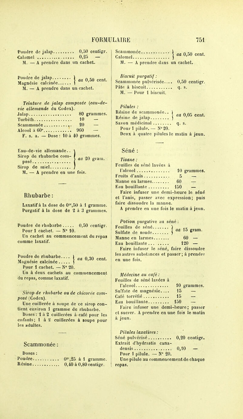 Poudre du jalap 0,50 centigr. Calomel 0,25 — M. —A prendre dans un cachet. Poudre de jalap._ 1 ^ ^^^^ Magnésie calcinée } M. — A prendre dans un cachet. Teinture de jalap composée (eau-de- vie allemande du Codex). Jalap 80 grammes. Turbith 10 — Scammonée 20 — Alcool à 60° 960 — F. s. a. — Dose : iO à 40 grammes. Eau-de-vie allemande.. \ Sirop de rhubarbe coni- I ar» ^, > aa 20 gram. posé 1 ^ Sirop de miel / M. — A prendre en une fois. Rhubarbe : Laxatif à la dose de 0',50 à 1 gramme. Purgatif à la dose de 2 à 3 grammes. Poudre de rhubarbe 0,50 centigr. Pour I cachet. — N° 10. Un cachet au commencement du repas «omme laxatif. aa 0,30 cent. Poudre de rhubarbe Magnésie calcinée Pour i cachet. — N 20. Un à deux cachets au commencement du repas, comme laxatif. Sirop de rhubarbe ou de chicorée com- posé (Codex). Une cuillerée à soupe de ce sirop con- tient environ 1 gramme de rhubarbe. Doses : 1 à 2 cuillerées à café pour les enfants; 1 à 2 cuillerées à soupe pour les adultes. Scammonée : Doses : Pouilre 0,25 à 1 gramme. Résine 0,40 à 0,80 centigr. Scammonée ) „„ n rn „„„» Calomel ) M. — A prendre dans un cachet. Biscuit purgatif : Scammonée pulvérisée.... 0,50 centigr. Pâte à biscuit q. s. M. — Pour 1 biscuit. Pilules : Résine de scammonée.. | „ „- , „, • , ■ , \ aa 0,05 cent. Résine de jalap j ' Savon médicinal q. s. Pour 1 pilule. — N°20. Deux à quatre pilules le matin à jeun. Séné : Tisane : Feuilles de séné lavées à l'alcool 10 grammes. Fruits d'anis 5 — Manne en larmes 60 — Eau bouillante 150 — Faire infuser une demi-heure le séné et l'anis, passer avec expression; puis faire dissoudre la manne. A prendre en une fois le matin à jeun. Potion purgative au séné : Feuilles de séné ) Sulfate de soude j S'^' Manne en larmes 60 — Eau bouillante 120 — Faire infuser le séné, faire dissoudre les autres substances et passer; à prendre en une fois. Médecine au café: Feuilles de séné lavées à l'alcool 10 grammes. Sulfate de magnésie.... 15 — Café torréfié 15 — Eau bouillante 150 — Faire infuser une demi-heure; passer et sucrer. A prendre en une fois le matin à jeun. Pilules laxalives : Séné pulvérisé 0,20 centigr. Extrait d'hydrastis cana- densis 0,10 — Pour 1 pilule. — N° 20. Une pilule au commencement de chaque repas.