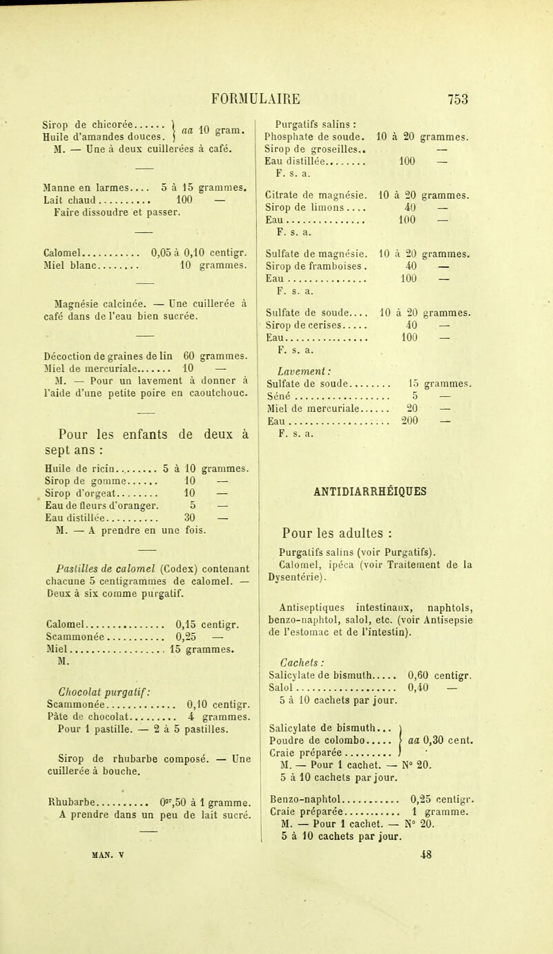 aa 10 gram. Sirop de chicorée \ Huile d'amandes douces, j M. — Une à deux cuillerées à café. Manne en larmes.... 5 à 15 grammes. Lait chaud 100 — Faire dissoudre et passer. Calomel 0,05 à 0,10 centigr. Miel blanc 10 grammes. Magnésie calcinée. — Une cuillerée à café dans de l'eau bien sucrée. Décoction de graines de lin 60 grammes. Miel de mercuriale 10 — M. — Pour un lavement à donner à l'aide d'une petite poire en caoutchouc. Pour les enfants de deux à sept ans : Huile de ricin... 5 à 10 grammes. Sirop de gomme 10 — Sirop d'orgeat 10 — Eau de fleurs d'oranger. 5 —■ Eau distillée 30 — M. — A prendre en une fois. Pastilles de calomel (Codex) contenant chacune 5 centigrammes de calomel. — Deux à six comme purgatif. Calomel 0,15 centigr. Scammonée 0,25 — Miel 15 grammes. M. Chocolat purgatif: Scammonée 0,10 centigr. Pâte de chocolat 4 grammes. Pour 1 pastille. — 2 à 5 pastilles. Sirop de rhubarbe composé. — Une cuillerée à bouche. Rhubarbe 0'',50 à 1 gramme. A prendre dans un peu de lait sucré. Purgatifs salins : Phosphate de soude. 10 à 20 grammes. Sirop de groseilles.. — Eau distillée 100 — F. s. a. Citrate de magnésie. Sirop de limons Eau F. s. a. Sulfate de magnésie. Sirop de framboises. Eau F. s. a. Sulfate de soude Sirop de cerises Eau Lavement : Sulfate de soude... Séné Miel de mercuriale. Eau F. s. a. 10 à 20 grammes. 4(j — 100 — 10 à 20 grammes. lOÛ — 10 à 20 grammes. 40 — 100 — lo grammes. 5 — 20 — 200 — ANTIDIARRHEIQUES Pour les adultes : Purgatifs salins (voir Purgatifs). Calomel, ipéca (voir Traitement de la Dysentérie). Antiseptiques intestinaux, naphtols, benzo-naphtol, salol, etc. (voir Antisepsie de l'estomac et de l'intestin). Cachets : Salicylate de bismuth 0,60 centigr. Salol 0,40 — 5 à 10 cachets par jour. Salicylate de bismuth... ) Poudre de colombe \ aa 0,30 cent. Craie préparée / M. — Pour 1 cachet. — N° 20. 5 à 10 cachets par jour. Benzo-naphtol 0,25 centigr. Craie préparée 1 gramme. M. — Pour 1 cachet. — N° 20. 5 à 10 cachets par jour. 48