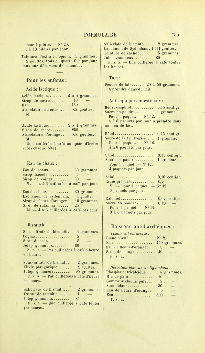 Pour 1 pilule. — N 20. 5 à 10 pilules par jour. Teinture d'extrait d'opium. 5 grammes. X gouttes, trois ou quatre fois par jour dans une décoction de colombo. Pour les enfants : Acide lactique : Acide lactique 2 à 4 grammes. Sirop de sucre 40 — Eau 160 — Alcoolature de citron.. XX gouttes. M. Acide lactique 2 à 4 grammes. Sirop de sucre 250 — Alcoolature d'orange.. XX gouttes. M. Une cuillerée à café un quar d'heure après chaque tétée. Eau de chaux : Eau de chaux 30 grammes. Sirop diacode 5 — Sirop de coings 30 — M. — 4 à 6 cuillerées à café par jour. Eau de chaux 30 grammes. Laudanum de Sydenham. I goutte. Sirop de fleurs d'oranger. 10 grammes. Sirop de ratanhia 25 — M. — 4 à 6 cuillerées à café par jour. Bisrautii Sous-nitrate de bismuth. 2 grammes. Cognac 5 — Sirop diacode 5 — Julep gonimeux 80 — F. s. a. — Par cuillerées à café d'heure en heure. Sous-nitrate de bismuth. 2 grammes. Élixir parégorique X gouttes. Julep gommeux 90 grammes. F. s. a. — Par cuillerées à café d'heure en heure. Salicjlate de bismuth... 2 grammes. Extrait de ratanhia 1 — Julep gommeux 85 — F. s. a. — Une cuillerée à café toutes les heures. Salicylate de bismuth... 2 grammes. Laudanum de Sydenham. I à H gouttes. Teinture de cachou 5 grammes. Julep gommeux 80 — F. s. a. — Une cuillerée à café toutes les heures. Talc : Poudre de talc 20 à 50 grammes. A prendre dans du lait. Antiseptiques intestinaux : Benzo-naphtol 0,15 centigr. Sucre en poudre 1 gramme. Pour 1 paquet. — N 12. 4 à 6 paquets par jour à prendre dans un peu de lait. Bétol 0,15 centigr. Sucre de lait pulvérisé 1 gramme. Pour 1 paquet. — N 12. 4 à 6 paquets par jour. Salol 0,15 centigr. Sucre en poudre 1 gramme. Pour 1 paquet. — N 12. 4 paquets par jour. Salol 0,10 centigr. Craie préparée 0,20 — M. — Pour 1 paquet. — N° 12. 6 paquets par jour. Calomel 0,02 centigr. Sucre en poudre 0,20 — Pour 1 paquet. — N° 12. 3 à 6 paquets par jour. Boissons antidiarrhéiques : Tisane albumineuse: Blanc d'œuf N° 2. Eau 450 grammes. Eau de fleurs d'oranger.. 5 — Sirop de coings 40 — F. s. a. Décoction blanche de Sydenham : Phosphate tricalcique... 5 grammes. Mie de pain 10 — Gomme arabique pulv... 5 — Sucre blanc 30 — Eau de fleurs d'oranger. 5 —■ Eau 500 — F. s. a.