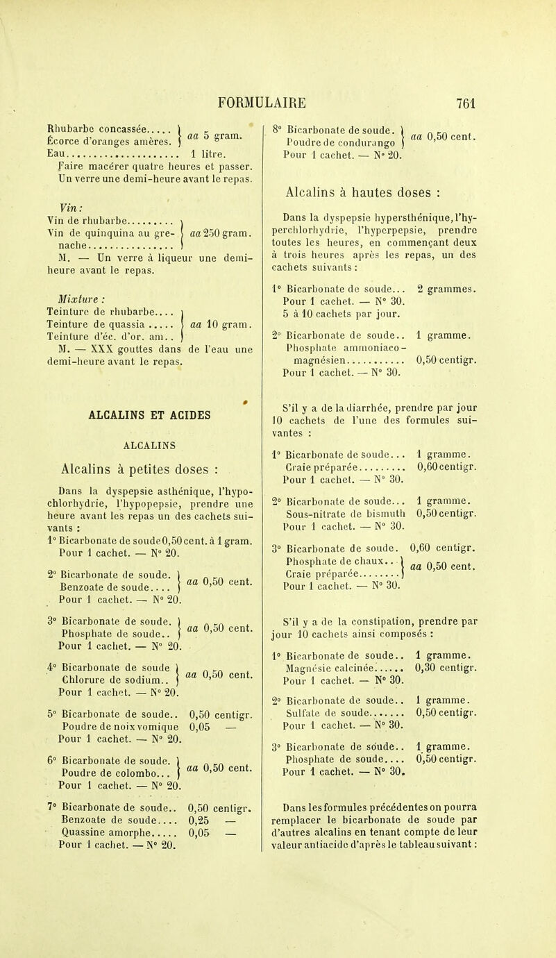 Rhubarbe concassée ] _ tcorce a oranges ameres. ) ' Eau 1 litre. faire macérer quatre heures et passer. Un verre une demi-heure avant le repas. Vin : Vin de rhubarbe \ Vin de quinquina au gre- ( aa250gram. nache I M. — Un verre à liqueur une demi- heure avant le repas. Mixture : Teinture de rhubarbe ) Teinture de quassia ! aa 10 gram. Teinture d'éc. d'or. am.. | M. — XXX gouttes dans de l'eau une demi-heure avant le repas. ALCALINS ET ACIDES ALCALINS Alcalins à petites doses : Dans la dyspepsie aslhénique, l'hypo- chlorhydrie, l'hypopepsie, prendre une heure avant les repas un des cachets sui- vants : 1° Bicarbonate de soude0,50cent.à 1 gram. Pour 1 cachet. — N° 20. aa 0,50 cent. 2° Bicarbonate de soude Benzoate de soude..., Pour 1 cachet. — N 20. 3° Bicarbonate de soude. ) „ r,u 1 1 1 1 i aa 0,50 cent. Phosphate de soude.. ) ' Pour 1 cachet. — N 20. A Bicarbonate de soude ) „ ^„ nui 1 1- > aa 0,50 cent. Chlorure de sodium., j ' Pour 1 cachet. — N 20. 5° Bicarbonate de soude.. 0,50 centigr. Poudre de noix vomique 0,05 — Pour 1 cachet. — N» 20. 6° Bicarbonate de soude Poudre de Colombo Pour 1 cachet. — N° 20 aa 0,50 cent. 7° Bicarbonate de soude.. 0,50 centigr. Benzoate de soude 0,25 — Quassine amorphe 0,05 — Pour 1 cachet. — !N° 20. ' Bicarbonate de soude. \ l'oudre de condurango j Pour 1 cachet. — N 20. aa 0,50 cent. Alcalins à hautes doses : Dans la dyspepsie hypersthénique,rhy- perchlorhydiie, l'hypcrpepsie, prendre toutes les heures, en commençant deux à trois heures après les repas, un des cachets suivants : 1° Bicarbonate de soude... Pour 1 cachet. — !S° 30. 5 à 10 cachets par jour. 2 grammes. 2° Bicarbonate de soude.. 1 gramme. Pliosphate ammoniaco- niagnésien 0,50 centigr. Pour 1 cachet. — N° 30. S'il y a de la diarrhée, prendre par jour 10 cachets de l'une des formules sui- vantes : 1° Bicarbonate de soude... 1 gramme. Craie préparée 0,60cenligr. Pour 1 cachet. — N 30. 2° Bicarbonate de soude... 1 gramme. Sous-nitrate de bismuth 0,50 centigr. Pour 1 cachet. — N 30. 3° Bicarbonate de soude. 0,60 centigr. Phosphate de chaux.. ! ^^^^^^ Craie préparée ) Pour 1 cachet. — N° 30. S'il y a de la constipation, prendre par jour 10 cachets ainsi composés : 1° Bicarbonate de soude.. I gramme. Magnésie calcinée. 0,30 centigr. Pour 1 cachet. — N 30. 2° Bicarbonate de soude.. 1 gramme. Sulfate de soude 0,50 centigr. Pour 1 cachet. — N 30. 3° Bicarbonate de soude.. 1 gramme. Phospliate de soude 0,50 centigr. Pour 1 cachet. — N 30. Dans les formules précédentes on pourra remplacer le bicarbonate de soude par d'autres alcalins en tenant compte de leur valeur aniiacidc d'après le tableau suivant :