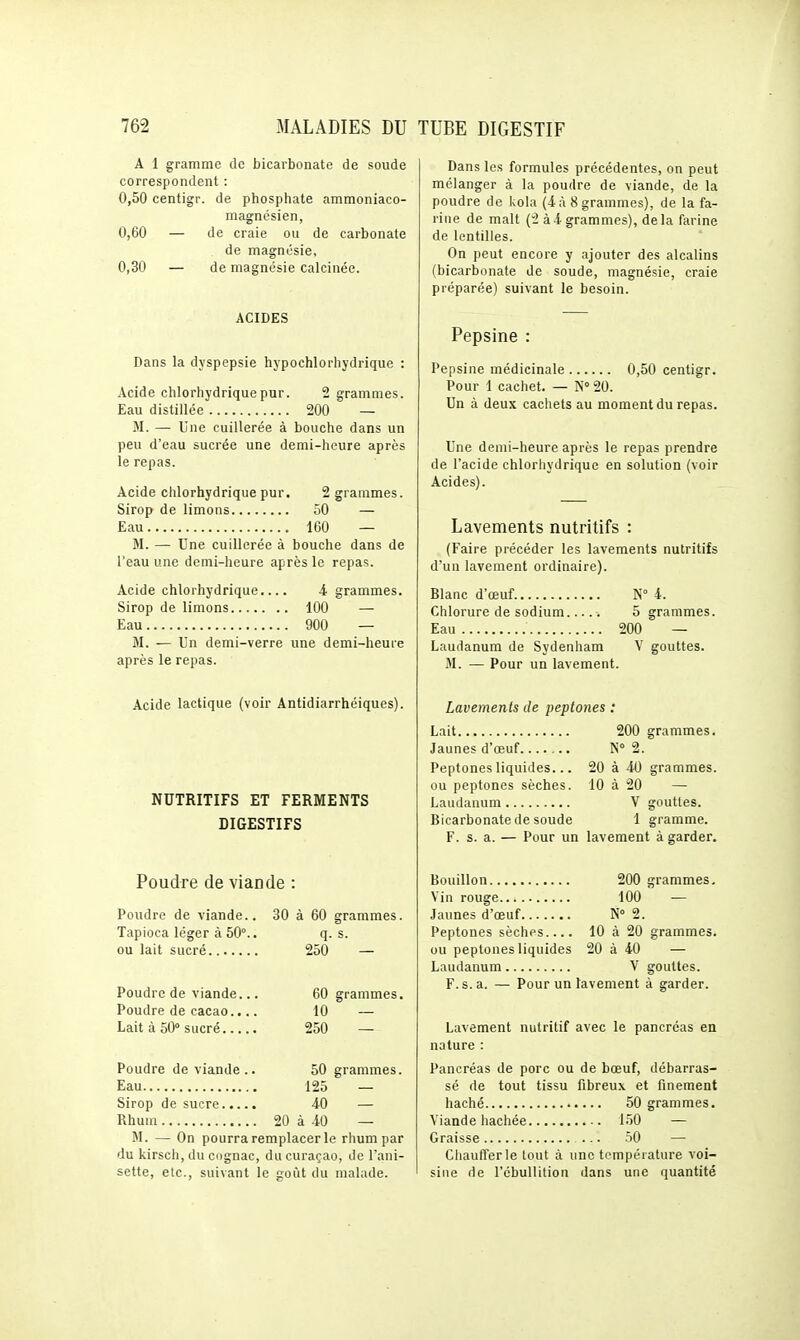 A 1 gramme de bicarbonate de soude correspondent : 0,50 centigr. de phosphate ammoniaco- magnésien, 0,60 — de craie ou de carbonate de magnésie, 0,30 — de magnésie calcinée. ACIDES Dans la dyspepsie hypochlorhydrique : Acide chlorhydriquepur. 2 grammes. Eau distillée 200 — M. — Une cuillerée à bouche dans un peu d'eau sucrée une demi-heure après le repas. Acide chlorhydrique pur. 2 grammes. Sirop de limons 50 — Eau 160 — M. — Une cuillerée à bouche dans de l'eau une demi-heure après le repas. Acide chlorhydrique.... -4 grammes. Sirop de limons 100 — Eau 900 — M. — Un demi-verre une demi-heure après le repas. Acide lactique (voir Antidiarrhéiques). NUTRITIFS ET FERMENTS DIGESTIFS Poudre de viande : Poudre de viande.. 30 à 60 grammes. Tapioca léger à 50°.. q. s. ou lait sucré 250 — Poudre de viande... 60 grammes. Poudre de cacao.... 10 — Lait à 50° sucré 250 — Poudre de viande.. 50 grammes. Eau 125 — Sirop de sucre 40 — Rhum 20 à 40 — M. — On pourra remplacer le rhum par du kirsch, du cognac, du curaçao, de l'ani- sette, etc., suivant le croùt du malade. Dans les formules précédentes, on peut mélanger à la poudre de viande, de la poudre de kola (4 à 8 grammes), de la fa- rine de malt (2 à4 grammes), delà farine de lentilles. On peut encore y ajouter des alcalins (bicarbonate de soude, magnésie, craie préparée) suivant le besoin. Pepsine : Pepsine médicinale 0,50 centigr. Pour 1 cachet. — iS° 20. Un à deux cachets au moment du repas. Une demi-heure après le repas prendre de l'acide chlorhydrique en solution (voir Acides). Lavements nutritifs : (Faire précéder les lavements nutritifs d'un lavement ordinaire). Blanc d'œuf N° 4. Chlorure de sodium..... 5 grammes. Eau 200 — Laudanum de Sydenham V gouttes. M. — Pour un lavement. Lavements de peptones : Lait 200 grammes. Jaunes d'œuf N° 2. Peptones liquides... 20 à 40 grammes, ou peptones sèches. 10 à 20 — Laudanum V gouttes. Bicarbonate de soude 1 gramme. F. s. a. — Pour un lavement à garder. Bouillon 200 grammes. Vin rouge 100 — Jaunes d'œuf N° 2. Peptones sèches 10 à 20 grammes. ou peptones liquides 20 à 40 — Laudanum V gouttes. F. s. a. — Pour un lavement à garder. Lavement nutritif avec le pancréas en nature : Pancréas de porc ou de bœuf, débarras- sé de tout tissu fibreux et finement haché 50 grammes. Viande hachée 150 — Graisse 50 — Chaufferie tout à une température voi- sine de l'cbullition dans une quantité