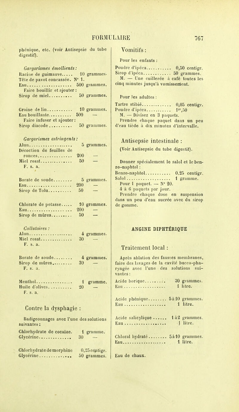 phéniqae, etc. (voir Antisepsie du tube digestif). Gargarismes émollients: Racine de guimauve 10 grammes- Tête de pavot concassée. N° 1. Eau.,... 500 grammes. Faire bouillir et ajouter : Sirop de miel 50 grammes. Graine de lin 10 grammes. Eau bouillante 500 — Faire infuser et ajouter: Sirop diacode 50 grammes. Gargarismes astringents : Alun 5 grammes. Décoction de feuilles de ronces 200 — Miel rosat 50 — F. s. a. Borate de soude 5 grammes. Eau 200 — Sirop de Tolu 50 — Chlorate de potasse 10 grammes. Eau 200 — Sirop de mûres 50 — Collutoires : Alun 4 grammes. Miel rosat 30 — F. s. a. Borate de soude 4 grammes. Sirop de mûres 30 — F. s. a. Menthol 1 gramme. Huile d'olives 20 — F. s. a. Contre la dysphagie : Badigeonnages avec l'une des solutions suivantes : Chlorhydrate de cocaïne. 1 gramme. Glycérine 30 — Chlorhydrate de morphine 0,25cejitigr. Glycérine 50 grammes. Vomitifs : Pour les enfants : Poudre d'ipéca 0,50 centigr. Sirop d'ipéca 50 grammes. M. — Une cuillerée à café toutes les cinq minutes jusqu'à vomissenient. Pour les adultes : Tartre stibié 0,05 centigr. Poudre d'ipéca l'^ôO M. — Divisez en 3 paquets. Prendre chaque paquet dans un peu d'eau tiède à dix minutes d'intervalle. Antisepsie intestinale : (Voir Antisepsie du tube digestif). Donner spécialement le salol et Icben- zo-naphtol : Benzo-naphtol 0,25 centigr. Salol 1 gramme. Pour 1 paquet. — N° 20. 4 à 6 paquets par jour. Prendre chaque dose en suspension dans un peu d'eau sucrée avec du sirop de gomme. ANGINE DIPHTÉRIQUE Traitement local : Après ablation des fausses membranes, faire des lavages de la cavité bucco-pha- ryngée avec l'une des solutions sui- vantes : Acide borique , 30 grammes. Eau 1 litre. Acide phéniquc 5àl0 grammes. Eau 1 litre. Acide salicylique Ià2 grammes. Eau 1 litre. Chloral hydraté 5àl0 grammes. Eau 1 litre. Eau de chaux.