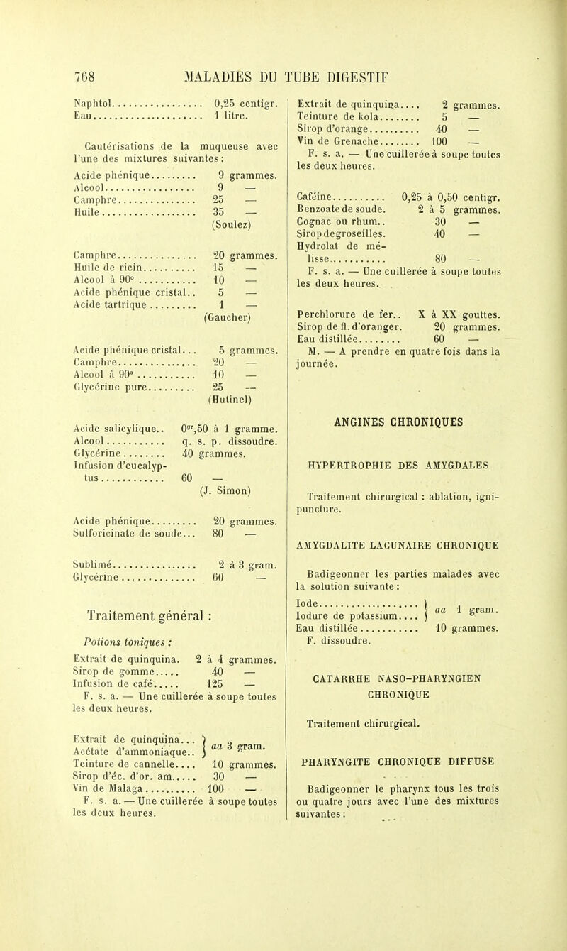 Naphtol 0,25 ccntigr. Eau 1 litre. Cautérisations de la muqueuse avec l'une des mixtures suivantes : Acide phénique 9 grammes. Alcool 9 — Camphre 25 — Huile 35 — (Soulez) Camphre 20 grammes. Huile de ricin 15 — Alcool à 90° 10 — Acide phénique cristal.. 5 — Acide tartrique 1 — (Gaucher) Acide phénique cristal... 5 grammes. Camphre 20 — Alcool ù 90° 10 — Glycérine pure 25 — (Hulinel) Acide salicylique.. 0^',bO à 1 gramme. Alcool q. s. p. dissoudre. Glycérine 40 grammes. Infusion d'eucalyp- tus 60 — (J. Simon) Acide phénique 20 grammes. Sulforicinate de soude... 80 — Sublimé 2à3 gram. Glycérine 60 — Traitement général Potions toniques : Extrait de quinquina. Sirop de gomme Infusion de café..... F. s. a. — Une cuillerée à soupe toutes les deux heures. 2 à 4 grammes. 40 — 125 — Extrait de quinquina.. Acétate d'ammoniaque. Teinture de cannelle... Sirop d'éc. d'or, am Vin de Malaga F. s. a. — Une cuillerée à soupe toutes les deux heures. j aa 3 gram. 10 grammes. 30 — 100 — Extrait de quinquina.... 2 grammes. Teinture de kola 5 — Sirop d'orange 40 — Vin de Grenache 100 — F. s. a. — Une cuillerée à soupe toutes les deux heures. Caféine 0,25 à 0,50 centigr. Benzoatfi de soude. 2 à 5 grammes. Cognac ou rhum.. 30 — Sirop degroseilles. 40 — Hydrolat de mé- lisse 80 — F. s. a. — Une cuillerée à soupe toutes les deux heures. . Perchlorure de fer.. X à XX gouttes. Sirop de fl. d'oranger. 20 grammes. Eau distillée 60 ' — M. — A prendre en quatre fois dans la journée. ANGINES CHRONIQUES HYPERTROPHIE DES AMYGDALES Traitement chirurgical : ablation, igni- puncture. AMYGDALITE LACUNAIRE CHRONIQUE Badigeonner les parties malades avec la solution suivante : Iode 1 ^ lodure de potassium.... ) gram- Eau distillée 10 grammes. F. dissoudre. CATARRHE NASO-PHARYNGIEN CHRONIQUE Traitement chirurgical. PHARYNGITE CHRONIQUE DIFFUSE Badigeonner le pharynx tous les trois ou quatre jours avec l'une des mixtures suivantes :