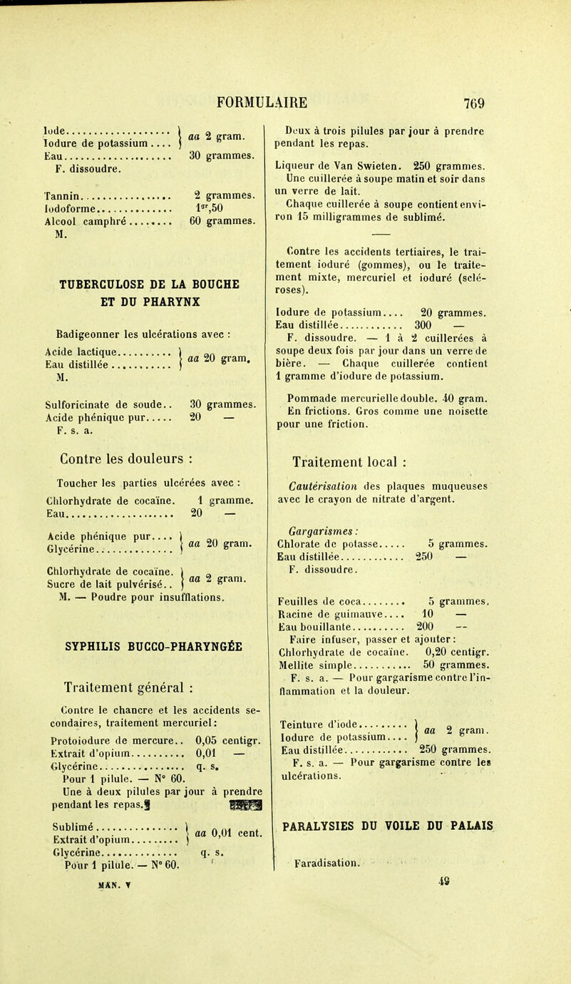 lodure de potassium ) Eau 30 grammes. F. dissoudre. Tannin 2 grammes. lodoforme. P',bQ Alcool camphré 60 grammes. M. TUBERCULOSE DE LA BOUCHE ET DU PHARYNX Badigeonner les ulcérations avec : Acide lactique ) an Eau distiUe'e j «« 20 gram. M. Sulforicinate de soude.. 30 grammes. Acide phéniquc pur 20 — F. s. a. Contre les douleurs : Toucher les parties ulcérées avec : Chlorhydrate de cocaïne. 1 gramme. Eau 20 — Acide phénique pur.... 1 Glycérine ) Chlorhydrate de cocaïne. \ „ Sucre de lait pulvérisé.. ) ^ M, — Poudre pour insufflations. SYPHILIS BUCCO-PHARYNGÉE Traitement général : Contre le chancre et les accidents se- condaires, traitement mercuriel: Protoiodure de mercure.. 0,05 centigr. Extrait d'opium 0,01 — Glycérine q. s. Pour 1 pilule. — N 60. Une à deux pilules par jour à prendre pendant les repas.J Sublimé ) ^ , \ aa 0,01 cent. Extrait d opmm ) Glycérine q. s. Pour 1 pilule. — N° 60. ' MAN. T Doux à trois pilules par jour à prendre pendant les repas. Liqueur de Van Swieten. 250 grammes. Une cuillerée à soupe matin et soir dans un verre de lait. Chaque cuillerée à soupe contient envi- ron 15 milligrammes de sublimé. Contre les accidents tertiaires, le trai- tement ioduré (gommes), ou le traite- ment mixte, mercuriel et ioduré (sclé- roses). lodure de potassium 20 grammes. Eau distillée 300 — F. dissoudre. — 1 à 2 cuillerées à soupe deux fois par jour dans un verre de bière. — Chaque cuillerée contient 1 gramme d'iodure de potassium. Pommade mercurielle double. 40 gram. En frictions. Gros comme une noisette pour une friction. Traitement local : Cautérisation des plaques muqueuses avec le crayon de nitrate d'argent. Gargarismes : Chlorate de potasse 5 grammes. Eau distillée 250 — V. dissoudre. Feuilles de coca 5 grammes. Racine de guimauve.... 10 — Eau bouillante 200 Faire infuser, passer et ajouter: Chlorhydrate de cocaïne. 0,20 centigr. Mellite simple 50 grammes. F. s. a. — Pour gargarisme contre l'in- flammation et la douleur. Teinture d'iode.. j ^ lodure de potassium.... )  Eau distillée 250 grammes. F. s. a. — Pour gargarisme contre les ulcérations. PARALYSIES DU VOILE DU PALAIS Faradisation. 4S