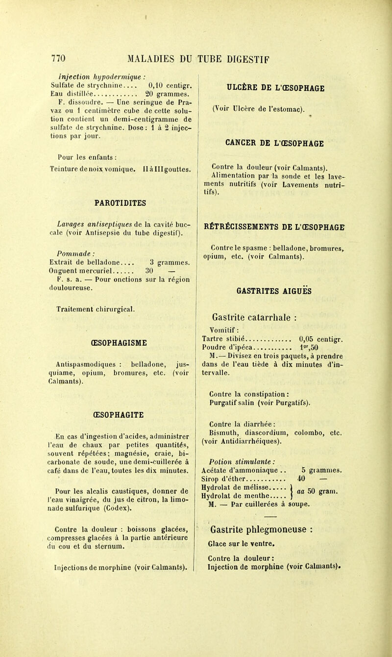 Injection hypodermique : Sulfate de strychnine.... 0,10 centigr. Eau distillée 20 grammes. F. dissoudre. — Une seringue de Pra- vaz ou 1 centimètre cube de cette solu- tion contient un demi-centigramme de sulfate de strychnine. Dose: 1 à 2 injec- tions par jour. Pour les enfants : Teinture de noix vomique. llàlllgouttes. PAROTI DITES Lavages antiseptiques de la cavité buc- cale (voir Antisepsie du tube digestif). Pommade : Extrait de belladone.... 3 grammes. Onguent mercuriel 30 — F. s. a. — Pour onctions sur la région douloureuse. Traitement chirurgical. ŒSOFHAGISME Antispasmodiques : belladone, jus- quiame, opium, bromures, etc. (voir Calmants). ŒSOPHAGITE En cas d'ingestion d'acides, administrer l'eau de chaux par petites quantités, souvent répétées; magnésie, craie, bi- carbonate de soude, une demi-cuillerée à café dans de l'eau, toutes les dix minutes. Pour les alcalis caustiques, donner de l'eau vinaigrée, du jus de citron, la limo- nade sulfurique (Codex). Contre la douleur : boissons glacées, compresses glacées à la partie antérieure du cou et du sternum. Injections de morphine (voir Calmants). ULCÈRE DE L'ŒSOPHAGE (Voir Ulcère de l'estomac). CANCER DE L'ŒSOPHAGE Contre la douleur (voir Calmants). Alimentation par la sonde et les lave- ments nutritifs (voir Lavements nutri- tifs). RÉTRÉCISSEMENTS DE L'ŒSOPHAGE Contre le spasme : belladone, bromures^ opium, etc. (voir Calmants). GASTRITES AIGUËS Gastrite catarrhale : Vomitif : Tartre stibié 0,05 centigr. Poudre d'ipéca 1,50 M.— Divisez en trois paquets, à prendre dans de l'eau tiède à dix minutes d'in- tervalle. Contre la constipation : Purgatif salin (voir Purgatifs). Contre la diarrhée : Bismuth, diascordium, colombe, etc. (voir Antidiarrhéiques). Potion stimulante : Acétate d'ammoniaque .. 5 grammes. Sirop d'cther 40 — Hydrolat de mélisse ) „„ ca „„_„, TT j 1 . j lu } û« 50 grani. Hydrolat de menthe )  M. — Par cuillerées à soupe. Gastrite phlegmoneuse : Glace sur le ventre. Contre la douleur : Injection de morphine (voir Calmants).