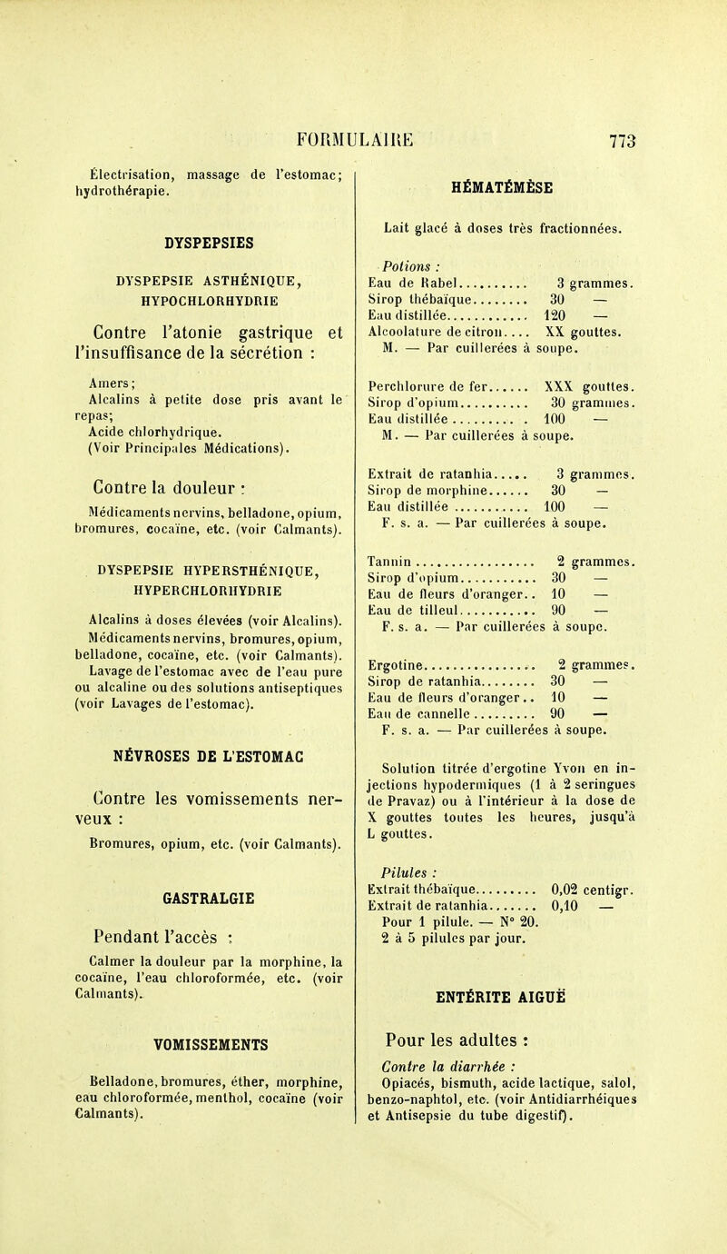 Électrisation, massage de l'estomac; hydrothérapie. DYSPEPSIES DYSPEPSIE ASTHÉNIQUE, HYPOCHLORHYDRIE Contre l'atonie gastrique et l'insuffisance de la sécrétion : Amers ; Alcalins à petite dose pris avant le repas; Acide chlorhydrique. (Voir Principales Médications). Contre la douleur : Médicaments nervins, belladone, opium, bromures, cocaïne, etc. (voir Calmants). DYSPEPSIE HYPERSTHÉNIQUE, HYPERCHLORHYDRIE Alcalins à doses élevées (voir Alcalins). Médicaments nervins, bromures, opium, belladone, cocaïne, etc. (voir Calmants). Lavage de l'estomac avec de l'eau pure ou alcaline ou des solutions antiseptiques (voir Lavages de l'estomac). NÉVROSES DE L'ESTOMAC Contre les vomissements ner- veux : Bromures, opium, etc. (voir Calmants). GASTRALGIE Pendant l'accès ; Calmer la douleur par la morphine, la cocaïne, l'eau chloroformée, etc. (voir Calmants). VOMISSEMENTS Belladone,bromures, éther, morphine, eau chloroformée, menthol, cocaïne (voir Calmants). HÉMATËMËSE Lait glacé à doses très fractionnées. Potions : Eau de Rabel 3 grammes. Sirop thébaïque 30 — Eau distillée 120 — Alcoolature de citron XX. gouttes. M. — Par cuillerées à soupe. Perchlorure de fer XXX gouttes. Sirop d'opium 30 grammes. Eau distillée 100 — M. — Par cuillerées à soupe. Extrait de ratanhia 3 grammes. Sirop de morphine 30 — Eau distillée 100 — F. s. a. — Par cuillerées à soupe. Tannin 2 grammes. Sirop d'opium 30 — Eau de fleurs d'oranger.. 10 — Eau de tilleul 90 — F. s. a. — Par cuillerées à soupe. Ergotine 2 grammes. Sirop de ratanhia 30 — Eau de fleurs d'oranger,. 10 — Eau de cannelle 90 — F. s. a. — Par cuillerées à soupe. Solution titrée d'ergotine Yvon en in- jections hypodermiques (1 à 2 seringues de Pravaz) ou à l'intérieur à la dose de X gouttes toutes les heures, jusqu'à L gouttes. Pilules : Extrait thébaïque 0,02 centigr. Extrait de ratanhia 0,10 — Pour 1 pilule. — N 20. 2 à 5 pilules par jour. ENTÉRITE AIGUË Pour les adultes : Contre la diarrhée : Opiacés, bismuth, acide lactique, salol, benzo-naphtol, etc. (voir Antidiarrhéiques et Antisepsie du tube digestif).