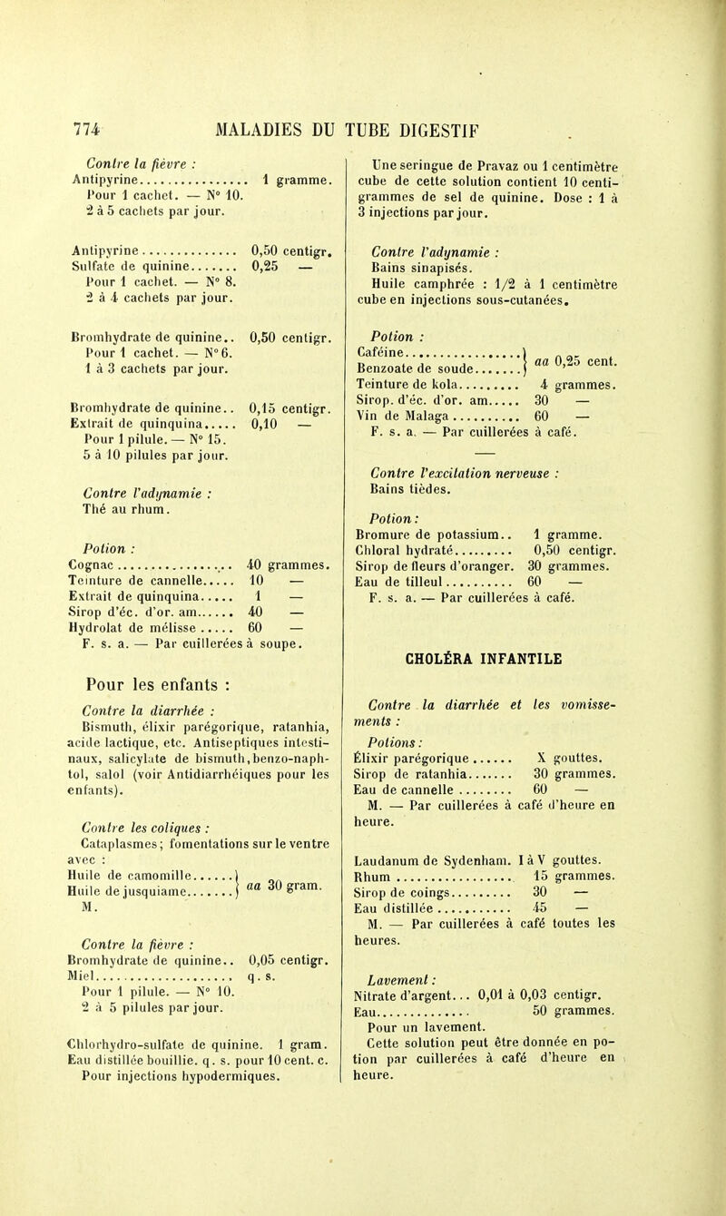 Contre la fièvre : Antipyrine 1 gramme. l'our 1 cachet. — N 10. â à 5 cachets par jour. Antipyrine 0,50 centigr. Sulfate de quinine 0,25 — Pour 1 cachet. — N° 8. '2 à i cachets par jour. Bromhydrate de quinine.. 0,50 centigr. Pour i cachet. — N°6. 1 à 3 cachets par jour. Bromhydrate de quinine.. 0,15 centigr. Extrait de quinquina 0,10 — Pour 1 pilule. — N° 15. 5 à 10 pilules par jour. Contre Vadynamie : Thé au rhum. Potion : Cognac 40 grammes. Teinture de cannelle 10 — Extrait de quinquina 1 — Sirop d'éc. d'or, am 40 — Hydrolat de mélisse 60 — F. s. a. — Par cuillerées à soupe. Pour les enfants : Contre la diarrhée : Bismuth, élixlr parégorique, ratanhia, acide lactique, etc. Antiseptiques intesti- naux, salicylute de bismuth,benzo-naph- tol, salol (voir Antidiarrhéiques pour les enfants). Contre les coliques : Cataplasmes ; fomentations sur le ventre avec : Huile de camomille 1 Huile dejusquiame ) ^ 30 gram. M. Contre la fièvre : Bromhydrate de quinine.. 0,05 centigr. Miel q . s. Pour 1 pilule. — N 10. 2 à 5 pilules par jour. Chlorhydro-sulfate de quinine. 1 gram. Eau distillée bouillie, q. s. pour 10 cent. c. Pour injections hypodermiques. Une seringue de Pravaz ou 1 centimètre cube de cette solution contient 10 centi- grammes de sel de quinine. Dose : 1 à 3 injections par jour. Contre Vadynamie : Bains sinapisés. Huile camphrée : 1/2 à 1 centimètre cube en injections sous-cutanées. Potion : Caféine ) . Benzoatede soude ) ^'^^ Teinture de kola 4 grammes. Sirop, d'éc. d'or, am 30 — Vin de Malaga 60 — F. s. a, — Par cuillerées à café. Contre l'excilation nerveuse : Bains tièdes. Potion : Bromure de potassium.. 1 gramme. Cillerai hydraté 0,50 centigr. Sirop de fleurs d'oranger. 30 grammes. Eau de tilleul 60 — F. s. a. — Par cuillerées à café. CHOLÉRA INFANTILE Contre la diarrhée et les vomisse- ments : Potions : Élixir parégorique X gouttes. Sirop de ratanhia 30 grammes. Eau de cannelle 60 — M. — Par cuillerées à café d'heure en heure. Laudanum de Sydenham. làV gouttes. Rhum 15 grammes. Sirop de coings 30 — Eau distillée 45 — M. — Par cuillerées à café toutes les heures. Lavement : Nitrate d'argent... 0,01 à 0,03 centigr. Eau 50 grammes. Pour un lavement. Cette solution peut être donnée en po- tion par cuillerées à café d'heure en heure.