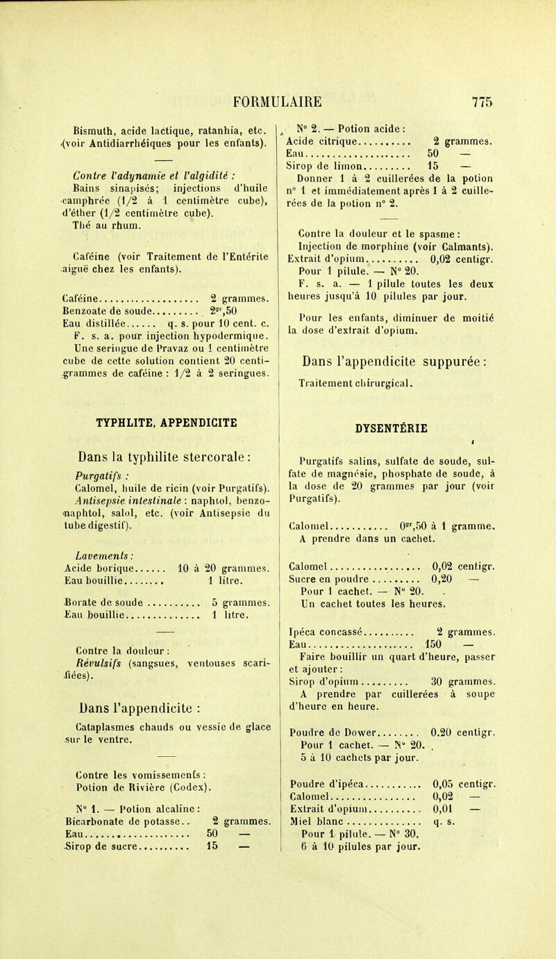 Bismuth, acide lactique, ratanhia, etc. ^voir Antidiarrhéiques pour les enfants). Contre l'adynamie et l'algidité : Bains sinapiscs; injections d'huile ■camphrée (1/2 à 1 centimètre cube), d'éther (1/2 centimètre cube). Tlié au rhum. Caféine (voir Traitement de l'Entérite aiguë chez les enfants). Caféine 2 grammes. Benzoate de soude 2',50 Eau distillée q. s. pour 10 cent. c. F. s. a. pour injection hypodermique. Une seringue de l'ravaz ou ! centimètre cube de cette solution contient 20 centi- grammes de caféine: 1/2 à 2 seringues. TYPHLITE, APPENDICITE Dans la typhilite stercorale : Purgatifs : Calomel, Imile de ricin (voir Purgatifs). Antisepsie intestinale : naphiol, benzo- 'naphtol, salol, etc. (voir Antisepsie du tube digestif). Lavements : Acide borique 10 à 20 grammes. Eau bouillie 1 litre. Borate de soude 5 grammes. Eau bouillie 1 litre. Contre la douleur : Révulsifs (sangsues, ventouses scari- fiées). Dans l'appendicite : Cataplasmes chauds ou vessie de glace sui' le ventre. Contre les vomissements: Potion de Rivière (Codex). N 1. — Potion alcaline: Bicarbonate dépotasse.. 2 grammes. Eau 50 — 5irop de sucre 15 — N 2. — Potion acide : Acide citrique 2 grammes. Eau 50 — Sirop de limon 15 — Donner 1 à 2 cuillerées de la potion n° 1 et immédiatement après 1 à 2 cuille- rées de la potion n° 2. Contre la douleur et le spasme : Injection de morphine (voir Calmants). Extrait d'opium 0,02 centigr. Pour 1 pilule. — N° 20. F. s. a. — 1 pilule toutes les deux heures jusqu'à 10 pilules par jour. Pour les enfants, diminuer de moitié la dose d'extrait d'opium. Dans l'appendicite suppurée : Traitement chirurgical. DYSENTÉRIE 1 Purgatifs salins, sulfate de soude, sul- fate de magnésie, phosphate de soude, à la dose de 20 grammes par jour (voir Purgatifs). Calomel 0'%50 à 1 gramme. A prendre dans un cachet. Calomel 0,02 centigr. Sucre en poudre 0,20 — Pour 1 cachet. — N 20. Un cachet toutes les heures. Ipéca concassé 2 grammes. Eau 150 — Faire bouillir un quart d'heure, passer et ajouter : Sirop d'opium 30 grammes. A prendre par cuillerées à soupe d'heure en heure. Poudre de Dower 0.20 centigr. Pour 1 cachet. — 20. . 5 à 10 cachets par jour. Poudre d'ipéca 0,05 centigr. Calomel 0,02 — Extrait d'opium 0,01 — Miel blanc q. s. Pour 1 pilule. — N° 30. 6 à 10 pilules par jour.