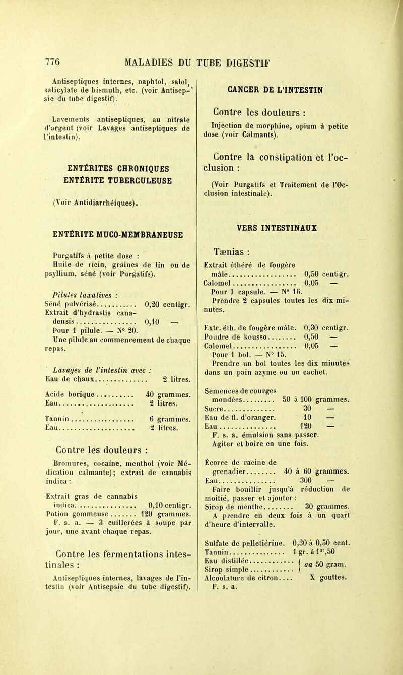 Antiseptiques internes, naphtol, salol, salicjlate de bismuth, etc. (voir Antisep-' sie du tube digestif). Lavements antiseptiques, au nitrate d'argent (voir Lavages antiseptiques de l'intestin). ENTÉRITES CHRONIQUES ENTÉRITE TUBERCULEUSE (Voir Antidiarrhéiques). ENTÉRITE MUCO-MEMBRANEUSE Purgatifs à petite dose : Huile de ricin, graines de lin ou de psyllium, séné (voir Purgatifs). Pilules laxatives : Séné pulvérisé 0,20 centigr. Extrait d'hydrastis cana- densis 0,10 — Pour 1 pilule. — N» 20. Une pilule au commencement de chaque repas. Lavages de l'intestin avec : Eau de chaux 2 litres. Acide borique 40 grammes. Eau 2 litres. Tannin 6 grammes. Eau 2 litres. Contre les douleurs : Bromures, cocaïne, menthol (voir Mé- dication calmante) ; extrait de cannabis indica : Extrait gras de cannabis indica 0,10 centigr. Potion gommeuse i20 grammes. F. s. a. — 3 cuillerées à soupe par jour, une avant chaque repas. Contre les fermentations intes- tinales : Antiseptiques internes, lavages de l'in- testin (voir Antisepsie du tube digestif). CANCER DE L'INTESTIN Contre les douleurs : Injection de morphine, opium à petite dose (voir Calmants). Contre la constipation et l'oc- clusion : (Voir Purgatifs et Traitement de l'Oc- clusion intestinale). VERS INTESTINAUX Tienias : Extrait éthéré de fougère mâle 0,50 centigr. Calomel 0,05 — Pour 1 capsule. — N 16. Prendre 2 capsules toutes les dix mi- nutes. Extr. éth. de fougère mâle. 0,30 centigr. Poudre de kousso 0,50 — Calomel 0,05 — Pour 1 bol. — N» 15. Prendre un bol toutes les dix minutes dans un pain azyme ou un cachet. Semences de courges mondées 50 à 100 grammes. Sucre 30 — Eau de fl. d'oranger. 10 — Eau 120 — F. s. a. émulsion sans passer. Agiter et boire en une fois. Écorce de racine de grenadier 40 à 60 grammes. Eau 300 — Faire bouillir jusqu'à réduction de moitié, passer et ajouter: Sirop de menthe 30 grammes. A prendre en deux fois à un quart d'heure d'intervalle. Sulfate de pelleliérine. 0,30 à 0,50 cent. Tannin lgr.àl',50 •l'^.^'lfUa 50 gram. Sirop simple ) Alcoolaturc de citron.... X gouttes. F. s. a.