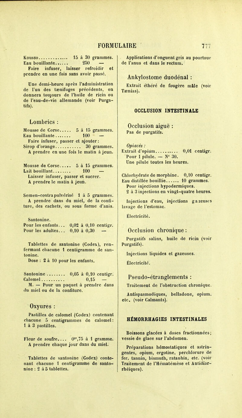 Kousso 15 à 30 grammes. Eau bouillante 250 — Faire infuser, laisser refroidir et prendre en une fois sans avoir passé. Une demi-heure après l'administration de l'un des taenifuges précédents, on donnera toujours de l'huile de ricin ou de l'eau-de-vie allemande (voir Purga- tifs). Lombrics : Mousse de Corse 5 à 15 grammes. Eau bouillante 100 — Faire infuser, passer et ajouter: Sirop d'orange 30 grammes. A prendre en une fois le matin à jeun. Mousse de Corse 5 à 15 grammes. Lait bouillant 100 — Laisser infuser, passer et sucrer. A prendre le matin à jeun. Semen-contra pulvérisé 1 à 5 grammes. A prendre dans du miel, de la confi- ture, des cachets, ou sous forme d'anis. Santonine. Pour les enfants... 0,02 à 0,10 centigr. Pour les adultes... 0,10 à 0,30 — Tablettes de santonine (Codex), ren- fermant chacune 1 centigramme de san- tonine. Dose : 2 à 10 pour les enfants. Santonine 0,05 à 0,10 centigr. Calomel 0,15 — M. — Pour un paquet à prendre dans du miel ou de la confiture. Oxyures : Pastilles de calomel (Codex) contenant chacune 5 centigrammes de calomel: 1 à 3 pastilles. Fleur de soufre.... 0,75 à 1 gramme. A prendre chaque jour dans du miel. Tablettes de santonine (Codes) conte- nant chacune 1 centigramme de santo- nine : 2 à 5 tablettes. Applications d'onguent gris au pourtour de l'anus et dans le rectum. Ankylostome duodénal : Extrait élhéré de fougère mâle (voir Taenias). OCCLUSION INTESTINALE Occlusion aiguë : Pas de purgatifs. Opiacés : Extrait d'opium 0,01 centigr. Pour 1 pilule. — N 30. Une pilule toutes les heures. Chlorhydrate de morphine. 0,10 centigr. Eau distillée bouillie 10 grammes. Pour injections hypodermiques. 2 à 3 injections en vingt-quatre heures. Injections d'eau, injections gazeuses lavage de l'estomac. Électricité. Occlusion chronique : Purgatifs salins, huile de ricin (voir Purgatifs). Injections liquides et gazeuses. Électricité. Pseudo-étranglements : Traitement de l'obstruction chronique. Antispasmodiques, belladone, opium, etc. (voir Calmants). HÉM0RRHA6IES INTESTINALES Boissons glacées à doses fractionnées; vessie de glace sur l'abdomen. Préparations hémostatiques et astrin- gentes, opium, ergotine, perchlorure de fer, tannin, bismuth, ratanhia, etc. (voir Traitement de l'Hématémèse et Antidiar- rhéiques).