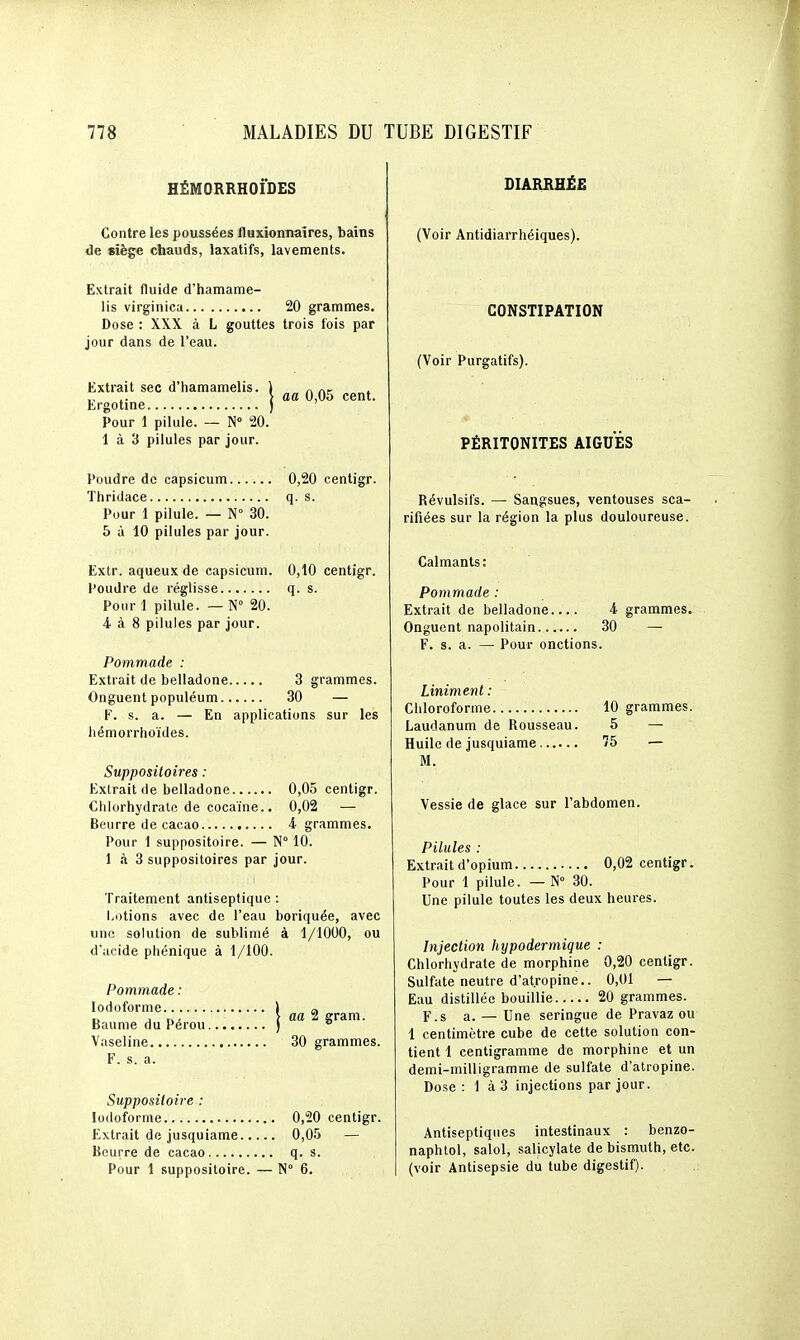 HËMORRHOi'DES Contre les poussées Iluxionnaîres, bains de siège chauds, laxatifs, lavements. Extrait fluide d'hamatne- iis virginica 20 grammes. Dose : XXX à L gouttes trois fois par jour dans de l'eau. Extrait sec d'hamamelis. ) „ , ,. \ aa 0,05 cent. Lrgotine ) ' Pour 1 pilule. — N° 20. 1 à 3 pilules par jour. Poudre de capsicum 0,20 centigr. Thridace q. s. Pour 1 pilule. — N° 30. 5 à 10 pilules par jour. Extr. aqueux de capsicum. 0,10 centigr. Poudre de réglisse q. s. Pour 1 pilule. — N° 20. 4 à 8 pilules par jour. Pommade : Extrait de belladone 3 grammes. Onguent populéum 30 — F. s. a. — En applications sur les liémorrhoïdes. Suppositoires : Extrait de belladone 0,05 centigr. Chlorhydrate de cocaïne.. 0,02 — Beurre de cacao i grammes. Pour 1 suppositoire. — N° 10. 1 à 3 suppositoires par jour. Traitement antiseptique : Lotions avec de l'eau boriquée, avec une solution de sublimé à 1/1000, ou d'acide phénique à 1/100. Pommade : lodoforme ] a D j T./ > aa 2 gram. Baume du Pérou ) ^ Vaseline 30 grammes. F. s. a. Suppositoire : lodoforme 0,20 centigr. Extrait de jusquiame 0,05 — Beurre de cacao q. s. Pour 1 suppositoire. — N° 6. DIARRHÉE (Voir Antidiarrhéiques). CONSTIPATION (Voir Purgatifs). PÉRITONITES AIGUËS Révulsifs. — Sangsues, ventouses sca- rifiées sur la région la plus douloureuse. Calmants : Pommade : Extrait de belladone 4 grammes. Onguent napolitain ... 30 — F. s. a. — Pour onctions. Uniment : Chloroforme 10 grammes. Laudanum de Rousseau. 5 — Huile de jusquiame 75 — M. Vessie de glace sur l'abdomen. Pilules : Extrait d'opium 0,02 centigr. Pour 1 pilule. — N 30. Une pilule toutes les deux heures. Injection hypodermique : Chlorhydrate de morphine 0,20 centigr. Sulfate neutre d'atropine.. 0,01 — Eau distillée bouillie 20 grammes. F.s a. — Une seringue de Pravaz ou 1 centimètre cube de cette solution con- tient 1 centigramme de morphine et un demi-milligramme de sulfate d'atropine. Dose: 1 à 3 injections par jour. Antiseptiques intestinaux : benzo- naphtol, salol, salicylate de bismuth, etc. (voir Antisepsie du tube digestif).