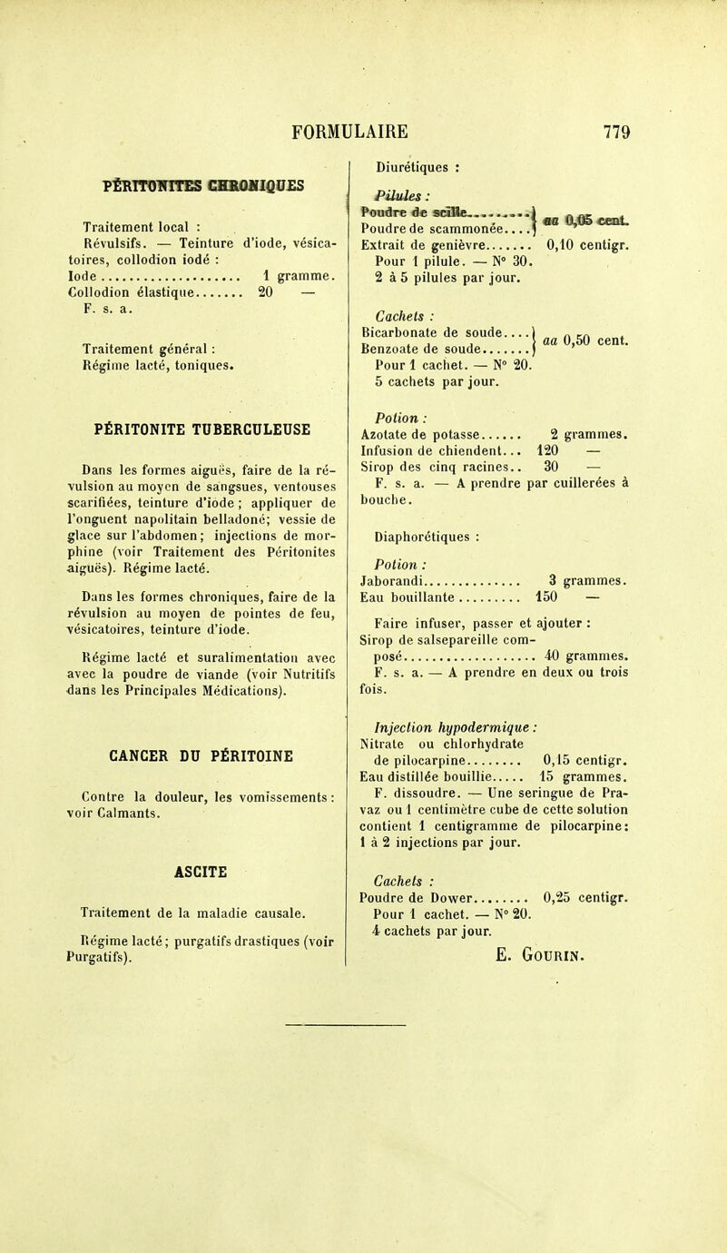 P£llITOinTES CHROHIQUES Traitement local : Révulsifs. — Teinture d'iode, vésica- toires, collodion iodé : Iode 1 gramme. Collodion élastique 20 — F. s. a. Traitement général : Régime lacté, toniques. PÉRITONITE TUBERCULEUSE Dans les formes aiguës, faire de la ré- vulsion au moyen de sangsues, ventouses scarifiées, teinture d'iode ; appliquer de l'onguent napolitain belladone; vessie de glace sur l'abdomen ; injections de mor- phine (voir Traitement des Péritonites aiguës). Régime lacté. Dans les formes chroniques, faire de la révulsion au moyen de pointes de feu, vésicatoires, teinture d'iode. Régime lacté et suralimentation avec avec la poudre de viande (voir Nutritifs ■dans les Principales Médications). CANCER DU PÉRITOINE Contre la douleur, les vomissements : voir Calmants. ASCITE Traitement de la maladie causale. Régime lacté ; purgatifs drastiques (voir Purgatifs). Diurétiques : Pilules : Poudre de s«lle. .....1 „^ . Poudre de scammonee....5 ^ Extrait de genièvre 0,10 centigr. Pour 1 pilule. — N 30. 2 à 5 pilules par jour. Cachets : Bicarbonate de soude. Benzoate de Pour 1 cachet. — N 20 5 cachets par jour. de soude.... 1 ^ m , > aa 0,50 cent, soude ) ' Potion : Azotate de potasse 2 grammes. Infusion de chiendent... 120 — Sirop des cinq racines.. 30 — F. s. a. — A prendre par cuillerées à bouche. Diaphorétiques : Potion : Jaborandi 3 grammes. Eau bouillante 150 — Faire infuser, passer et ajouter : Sirop de salsepareille com- posé 40 grammes. F. s. a. — A prendre en deux ou trois fois. Injection hypodermique : Nitrate ou chlorhydrate de pilocarpine 0,15 centigr. Eau distillée bouillie 15 grammes. F. dissoudre. — Une seringue de Pra- vaz ou 1 centimètre cube de cette solution contient 1 centigramme de pilocarpine: 1 à 2 injections par jour. Cachets : Poudre de Dower 0,25 centigr. Pour 1 cachet. — N 20. 4 cachets par jour. E. GOURIN.