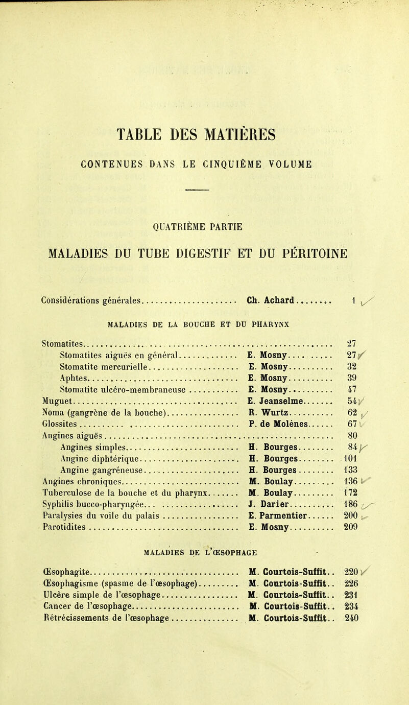 TABLE DES MATIÈRES CONTENUES DANS LE CINQUIÈME VOLUME QUATRIÈME PARTIE MALADIES DU TUBE DIGESTIF ET DU PÉRITOINE Considérations générales Ch. Achard MALADIES DE LA BOUCHE ET DU PHARYNX Stomatites 27 Stomatites aiguës en général E. Mosny.... 27/^ Stomatite mercurielle E. Mosny 32 Aphtes E. Mosny 39 Stomatite ulcéro-membraneuse E. Mosny 47 Muguet , E. Jeanselme 54 Noma (gangrène de la bouche) R. Wurtz 62 j/ Glossites P. de Molènes 67 Angines aiguës 80 Angines simples H. Bourges %ky Angine diphtérique H. Bourges 101 Angine gangréneuse H. Bourges 133 Angines chroniques M. Boulay 136 Tuberculose de la bouche et du pharynx M. Boulay 172 Syphilis bucco-pharyngée J. Darier 186 >^ Paralysies du voile du palais E. Parmentier 200 Parotidites E. Mosny 209 MALADIES DE L'ŒSOPHAGE Œsophagite M. Courtois-Snffit.. 2201/ Œsophagisme (spasme de l'œsophage) M. Conrtois-Suffit.. 226 Ulcère simple de l'œsophage M. Courtois-Suffit.. 231 Cancer de l'œsophage M. Courtois-Suffit.. 234 Rétrécissements de l'œsophage M. Courtois-Suffit.. 240