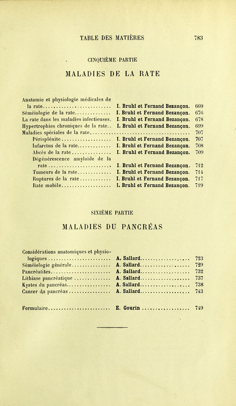 CINQUIÈME PARTIE MALADIES DE LA RATE Anatomie et physiologie médicales de la rate I. Bruhl et Fernand Bezançon. 669 Séméiologie de la rate I. Bruhl et Fernand Bezançon. 676 La rate dans les maladies infectieuses. L Bruhl et Fernand Bezançon. 678 Hypertrophies chroniques de la rate.. L Bruhl et Fernand Bezançon. 699 Maladies spéciales de la rate 707 Périsplénite L Bruhl et Fernand Bezançon. 707 Infarctus de la rate I. Bruhl et Fernand Bezançon. 708 Abcès de la rate I. Bruhl et Fernand Bezançon. 709 Dégénérescence amyloïde de la rate l. Bruhl et Fernand Bezançon. 712 Tumeurs de la rate I. Bruhl et Fernand Bezançon. lii Ruptures de la rate L Bruhl et Fernand Bezançon. 717 Rate mobile I. Bruhl et Fernand Bezançon. 719 SIXIÈME PARTIE MALADIES DU PANCRÉAS Considérations anatomiques et physio- logiques A. Sallard 723 Séméiologie générale A. Sallard. 729 Pancréatites A. Sallard 732 Lithiase pancréatique A. Sallard 737 Kystes du pancréas A. Sallard 738 Cancer d.u pancréas A. Sallard 743