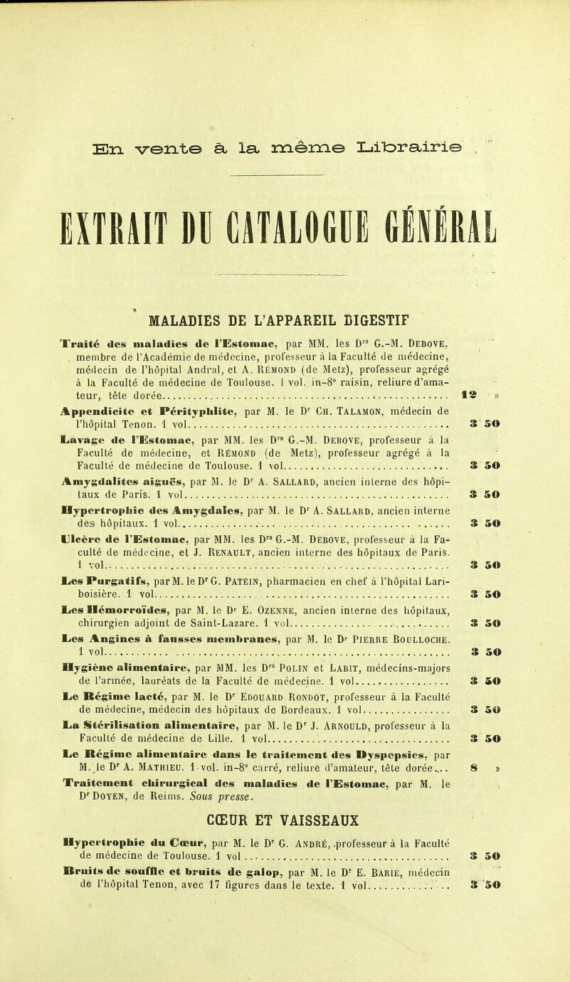 En vent© à let mêin© I_iit>rsiiri© EXTRAIT DII CATALOGUE GlIlML MALADIES DE L'APPAREIL DIGESTIF Traité des maladies de l'Estomac, par MM. les G.-M. Debove, membre de l'Académie de médecine, professeur à la Faculté de médecine, médecin de l'hôpital Andral, et A. Rémond (de Melz), professeur agrégé à la Faculté de médecine de Toulouse. 1 vol. in-8° raisin, reliure d'ama- teur, tête dorée 13 ■ » Appendicite et Pérityplilite, par M. le D' Ch. Talamon, médecin de l'hôpital Tenon. 1 vol 3 5'0 Lavage de l'Estomac, par MM. les D G.-M. Debove, professeur à la Faculté de médecine, et Rémond (de Metz), professeur agrégé à la Faculté de médecine de Toulouse. 1 vol 3 50 Amygdalites aiguës, par M. le D' A. Sallaed, ancien interne des hôpi- taux de Paris. 1 vol 3 50 Hypertrophie des Amygdales, par M. le D'^ A. Sallard, ancien interne des hôpitaux. 1 vol 3 50 Ulcère de l'Estomac, par MM. les DG.-M. Debove, professeur à la Fa- culté de médecine, et J. Renault, ancien interne des hôpitaux de Paris. 1 vol 3 50 Lies Purgatifs, par M. le D'G. Patein, pharmacien en chef à l'hôpital Lari- boisière. 1 vol 3 50 Les Hémorroïdes, par M. le D' E. Ozenne, ancien interne des hôpitaux, chirurgien adjoint de Saint-Lazare. 1 vol 3 50 Les Angines à fausses membranes, par M. le D' Pierre Boulloche. 1 vol 3 50 Hygiène alimentaire, par MM. les D'* Polin et Labit, médecins-majors de l'armée, lauréats de la Faculté de médecine. 1 vol S iO Le Régime lacté, par M. le D' Edouard Rondot, professeur à la Faculté de médecine, médecin des hôpitaux de Bordeaux. 1 vol 3 5U La Stérilisation alimentaire, par M. le D' J. Arnould, professeur à la Faculté de médecine de Lille. 1 vol 3 50 Le Régime alimentaire dans le traitement des Dyspepsies, par M. le D'A. Mathieu. 1 vol. in-8° carré, reliure d'amateur, tête dorée.... 8 » Traitement chirurgical des maladies de l'Estomac, par M. le D'Doyen, de Reims. Sous presse. CŒUR ET VAISSEAUX Hypertrophie du Cœur, par M. le D' G. André, .professeur à la Faculté de médecine de Toulouse. 1 vol 3 50 Druitsdc souffle et bruits de galop, par M. le D- E. BariÉ, médecin