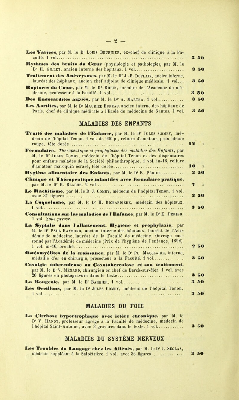 lies Tarices, par M. le D' Louis Beurnier, ex-chef de clinique à la Fa- culté. 1 vol S 50 Rytliiues des bruits du Cteur (physiologie et pathologie), par M. le D' H. GiLLET, ancien interne des hôpitaux. 1 vol 3 50 Traitement des Anévrysmes, par M. le D'' J.-B. DUPLAIX, ancien interne, lauréat des hôpitaux, ancien chef adjoint de clinique médicale. 1 vol... 3 50 Ruptures du Cœur, par M. le Robin, membre de l'Académie de mé- decine, professeur à la Faculté. 1 vol S 50 Des Endocardites aiguës, par M. le D'' A. Martha. 1 vol 3 50 Eies Aortites, par M. le D'' Maurice Bureau, ancien interne des hôpitaux de Paris, chef de clinique médicale à l'École de médecine de Nantes. 1 vol. 3 SO MALADIES DES ENFANTS Traité des maladies de l'Enfance, par M. le D' Jules Comby, mé- decin de l'hôpital Tenon, i vol. de 900 p., reliure d'amateur, peau pleine rouge, tête dorée I ~ » Formulaire. Thérapeutique et prophylaxie des maladies des Enfants, par M. le D' Jules Comby, médecin de l'hôpital Tenon et des dispensaires pour enfants malades de la Société philanthropique. 1 vol. in-16, reliure d'amateur maroquin écrasé, tête dorée lO » Hygiène alimentaire des Enfants, par M. le E. PÉRIER 3 50 Clinique et Thérapeutique infantiles avec formulaire pratique, par M. le D' R. Blache. 2 vol î » liO Itaciiitisme, par M. le J. CoMBY, médecin de l'hôpital Tenon. 1 vol. avec 31 figures 3 50 La Coqueluche, par M. le D' H. Richabdière, médecin des hôpitaux. 1 vol 3 50 Consultations sur les maladies de l'Enfance, par M. le E. PÉRIER. i vol. Sous presse. La Syphilis dans l'allaitement. Hygiène et prophylaxie, par M. le D' Paul Raymond, ancien interne des hôpitaux, lauréat de l'Aca- démie de médecine, lauréat de la Faculté de médecine. Ouvrage cou- ronné par l'Académie de médecine (Prix de l'hygiène de l'enfance, 1892). 1 vol. in-16, broché 2 50 Ostéomyélites de la croissance, par M. le D' Pl. Mauclaire, interne, médaille d'or en chirurgie, prosecteur à la Faculté. 1 vol 3 50 Coxalgie tuberculeuse ou Coxotuberculose et son traitement, par M. le D'V. Ménard, chirurgien en chef de Berck-sur-Mer. 1 vol. avec 20 figures on photogravure dans le texte 3 50 La Rougeole, par M. le D' Barbier. 1 vol 3 50 Les Oreillons, par M. le D' Jules Comby, médecin de l'hôpital Tenon. i vol 3 50 MALADIES DU FOIE La Cirrhose bypertrophique avec ictère chronique, par M. le D' V. Hanot, professeur agrégé à la Faculté de médecine, médecin de l'hôpital Saint-Antoine, avec 3 gravures dans le te.xte. 1 vol 3 50 MALADIES DU SYSTÈME NERVEUX Les Troubles du Langage chese les Aliénés, par M. le D' J. SÉGLAS, médecin suppléant à la Salpêtrière. 1 vol. avec 36 figures 3 50