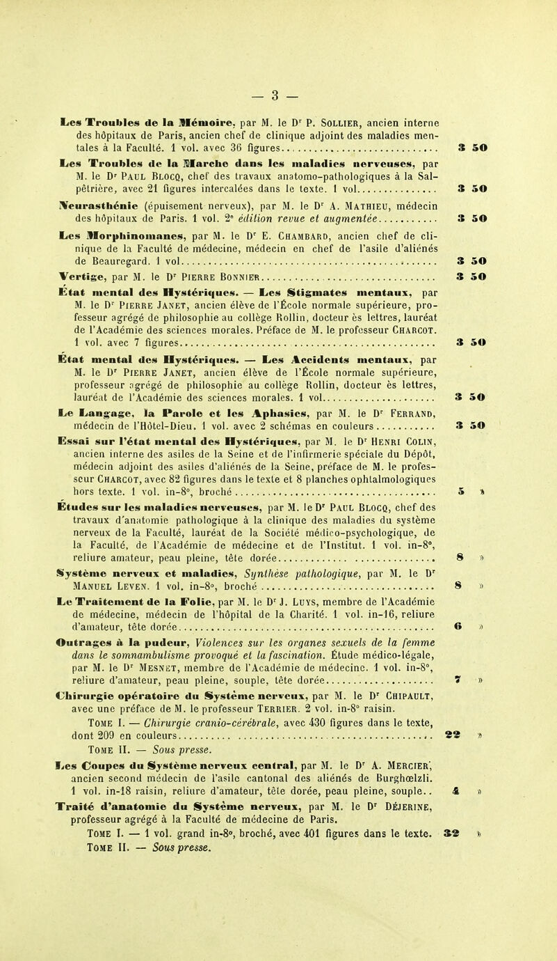 Les Troubles de la jVIénioire, par M. le D' P. Sollier, ancien interne des hôpitaux de Paris, ancien chef de clinique adjoint des maladies men- tales à la Faculté. 1 vol. avec 36 figures S 50 Les Troubles de la llarcho dans les maladies nerveuses, par M. le D'' Paul Blocq, chef des travaux anatomo-pathologiques à la Sal- pêtrière, avec 21 figures intercalées dans le texte. 1 vol S 50 IVeurasthénie (épuisement nerveux), par M. le D'' A. Mathieu, médecin des hôpitaux de Paris. 1 vol. 2° édition revue et augmentée S 50 Les morphinomanes, par M. le D'' E. Chambard, ancien chef de cli- nique de la Faculté de médecine, médecin en chef de l'asile d'aliénés de Beauregard. 1 vol 3 50 Vertige, par M. le D' PIERRE Bonnier 3 50 État mental des Hystériques. — Les Stigmates mentaux, par M. le Pierre Janet, ancien élève de l'École normale supérieure, pro- fesseur agrégé de philosophie au collège Rollin, docteur ès lettres, lauréat de l'Académie des sciences morales. Préface de M. le professeur Charcot. 1 vol. avec 7 figures 3 50 Etat mental des Hystériques. — Les Accidents mentaux, par M. le Pierre Janet, ancien élève de l'École normale supérieure, professeur ngrégé de philosophie au collège Rollin, docteur ès lettres, lauréat de l'Académie des sciences morales. 1 vol 3 50 Le Langage, la Parole et les Aphasies, par M. le D' FerrAND, médecin de l'Hôtel-Dieu. 1 vol. avec 2 schémas en couleurs 3 50 Essai sur l'état mental des Hystériques, par M. le D' Henri Colin, ancien interne des asiles de la Seine et de l'infirmerie spéciale du Dépôt, médecin adjoint des asiles d'aliénés de la Seine, préface de M. le profes- seur Charcot, avec 82 figures dans le texte et 8 planches ophtalmologiques hors texte. 1 vol. in-8°, broché 5 » Études sur les maladies nerveuses, par M. leD' Paul Blocq, chef des travaux d'anatomie pathologique à la clinique des maladies du système nerveux de la Faculté, lauréat de la Société médico-psychologique, de la Faculté, de l'Académie de médecine et de l'Institut. 1 vol. in-8°, reliure amateur, peau pleine, têle dorée 8 t> Système nerveux et maladies. Synthèse pathologique, par M. le D' Manuel Leven. 1 vol. in-S», broché 8 » Le Traitement de la Folie, par M. le D^ J. LuYS, membre de l'Académie de médecine, médecin de l'hôpital de la Charité. 1 vol. in-16, reliure d'amateur, tête dorée 6 » Outrages A la pudeur. Violences sur les organes sexuels de la femme dans le somnambulisme provoqué et la fascination. Étude médico-légale, par M. le D' Mesnet, membre de l'Académie de médecine. 1 vol. in-8°, reliure d'amateur, peau pleine, souple, tète dorée ï » Chirurgie opératoire du Système nerveux, par M. le D' Chipault, avec une préface de M. le professeur Terrier. 2 vol. in-S raisin. Tome 1. — Chirurgie cranio-cérébrale, avec 430 figures dans le texte, dont 209 en couleurs ,. 88 1> Tome II. — Sous presse. Les Coupes du Système nerveux central, par M. le D' A. Mercier', ancien second médecin de l'asile cantonal des aliénés de Burghœlzli. 1 vol. in-18 raisin, reliure d'amateur, tête dorée, peau pleine, souple.. <fi a Traité d'anatomie du Système nerveux, par M. le D' DÉJERINE, professeur agrégé à la Faculté de médecine de Paris. Tome I. — 1 vol. grand in-8, broché, avec 401 figures dans le texte. *2 » Tome II. — Sous presse.