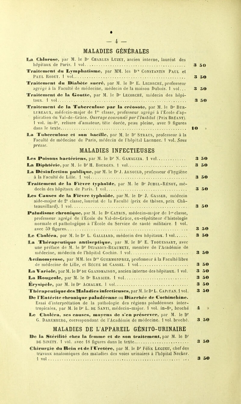 * _ 4 — MALADIES GÉNÉRALES lia Chlorose, par M. le D' Charles Lhzet, ancien interne, lauréat des hôpitaux de Paris. 1 vol 3 50 Traiteniont du liyniphatisnic, par MM. les Constantin Paul et Paul Rodet. 1 vol 3 50 XVaitenicnt du Diabète sucré, par M. le D' E. Lecorché, professeur agrégé à la Faculté de médecine, médecin de la maison Dubois. 1 vol... 3 50 Traitement de la Goutte, par M. le LecouchÉ, médecin des hôpi- taux. 1 vol S 50 Traitement de la Tuberculose par la créosote, par M. le D<' BuR- lureaux, médocin-major de 1 classe, professeur agrégé à l'École d'ap- plication du Val-de-Gràce. Ouvrage couronné par l'InstUul (Prix Bréant). 1 vol. in-8°, reliure d'amateur, tête dorée, peau pleine, avec 9 figures dans le texte lO » l,a Tuberculose et sou bacille, par M. le D' SlRAus, professeur à la Faculté de médecine de Paris, médecin de l'hôpital Lacnnec. 1 vol. Sous presse. MALADIES INFECTIEUSES EiCs Poisons bactériens, par M. le D' N. Gamaleia. 1 vol 3 50 lia Diphtérie, par M. le D'H. Bourges. 1 vol 3 50 i^a. Désiurcction publit|uc, par M. le D'J. Arnould, professeur d'hygiène à la Faculté de Lille. 1 vol 3 50 Traitement de la Fièvre typhoïde, par M. le D' Juhel-RÉNOY, mé- decin des hôpitaux de Paris. 1 vol 3 50 l<es Causes de la Fièvre typhoïde, par M. le D' J. Casser, médecin aide-major de 2° classe, lauréat de la Faculté (prix de thèses, prix Châ- teauvillaid). 1 vol 3 50 Paludisme chronique, par M. le Catrin, médecin-mnjor de l'» classe, professeur agrégé de l'École du Val-de-Gràce, ex-répétiteur d'histologie normale et pathologique à l'École du Service de sauté militaire, 1 vol. avec 59 figures S 50 l,e Choléra, par M. le D' L. Galliard, médecin des hôpitaux. 1 vol 3 50 ija Thérapeutique antiseptique, par M. le E. Trouessart, avec une préface de M. le D' Dujakdin-Beaumetz, membre de l'Académie de médecine, médecin de l'hôpital Cochin. 1 vol 3 50 Actinomycosc, par MM. les D'^ Guermonprez, professeur à la Faculté libre de médecine de Lille, et Bécue de Cassel. 1 vol 3 50 Eia Variole, par M. le D'DE Grandmaison, ancien interne des hôpitaux. 1 vol. 3 50 Lia Rougeole, par M. le Barbier. 1 vol S 50 Érysipèle, par M. le D' ACHALME. 1 vol S 50 Thérapeutique des Maladies infectieuses, par M. leD''L. Gapitan. 1 vol. 3 50 De l'Entérite chronique paludéenne ou Diarrhée de Cochinchine. Essai d'interprétation de la pathologie des régions paludéennes inter- tropicales, par M. le h. de Santi, médecin-major. 1 vol. in-8°, broché 4 » l<e Choléra, ses causes, moyens de s'en préserver, par M. le D'' G. Daremberg, correspondant de l'Académie de médecine. 1 vol. broché. 3 50 MALADIES DE L'APPAREIL GÉNITO-URINAIRE De la iStérilité chez la femme et de son traitement, par M. le DE SiNÉTY. 1 vol. avec 18 figures dans le texte 3 50 Chirurgie du Rein et de l'Uretère, par M. le Félix Legueu, chef des travaux anatomiques des maladies des voies urinaires à l'hôpital Necker. 1 vol » 50