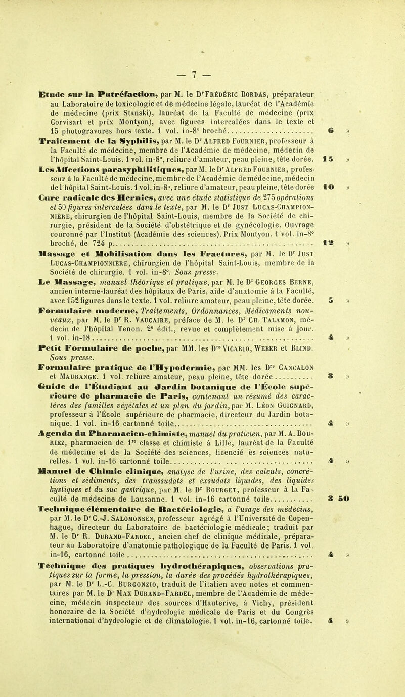 Etude sup la Putréfaction, par M. le D'FrÉdÉRIC Bordas, préparateur au Laboratoire de toxicologie et de médecine légale, lauréat de l'Académie de médecine (prix Stanski), lauréat de la Faculté de médecine (prix Corvisart et prix Montyon), avec figures intercalées dans le texte et 15 photogravures hors texte. 1 vol. in-8° broché Traitement de la Syphilis, par M. le D'Alfred Fournier, professeur à la Faculté de médecine, membre de l'Académie de médecine, médecin de l'hôpital Saint-Louis. 1 vol. in-8°, reliure d'amateur, peau pleine, tète dorée. Les Affections parasypliilitiqnes, parM. le D'Alfred Fournier, profes- seur à la Faculté de médecine, membre de l'Académie de médecine, médecin de l'hôpital Saint-Louis. 1 vol.in-8°, reliure d'amateur, peau pleine, tête dorée Cure radicale des Hernies, avec une étude statistique de 'HH^opérations et figures intercalées dans le texte, \>av M. le D'Just Lucas-Champion- NiÈRE, chirurgien de l'hôpital Saint-Louis, membre de la Société de chi- rurgie, président de la Société d'obstétrique et de gynécologie. Ouvrage couronné par l'Institut (Académie des sciences). Prix Montyon. 1 vol. in-S broché, de 724 p Massage et llobilisatîon dans les Fractures, par .M. le \i' JusT Lucas-Championnière, chirurgien de l'hôpital Saint-Louis, membre de la Société de chirurgie. 1 vol. in-8°. Sous presse. I^e illassag-e, manuel théorique et pratique, ])diT M. le D''Georges Berne, ancien interne-lauréat des hôpitaux de Paris, aide d'anatomie à la Faculté, avec 152 figures dans le texte. 1 vol. reliure amateur, peau pleine, tète dorée. Formulaire moderne, Traitements, Ordonnances, Médicaments nou- veaux, par M. le D' R. Vaucaire, préface de M. le D' Ch. Talamon, mé- decin de l'hôpital Tenon. 2' édit., revue et complètement mise à jour. 1 vol. in-18 Petit Formulaire de poche, par MM. les D VICARIO, Weber et Blind. Sous presse. Formulaire pratique de l'Hypodermie, par MM. les D Cancalon et Maurange. 1 vol. reliure amateur, peau pleine, tête dorée Cfuide de l'Étudiant au Jardin botanique de l'École supé- rieure de pharmacie de Paris, contenant un résumé des carac- tères des familles végétales et un plan du jardin, f su-M. Léon Guignard, professeur à l'École supérieure de pharmacie, directeur du Jardin bota- nique. 1 vol. in-16 cartonné toile Agenda du Pharmacien-chimiste, manueZ du praticien, par M. A. Bou- RIEZ, pharmacien de 1'° classe et chimiste à Lille, lauréat de la Faculté de médecine et de la Société des sciences, licencié ès sciences natu- relles. 1 vol. in-16 cartonné toile Manuel de Chimie clinique, analgsc de l'urine, des calculs, concré- tions et sédiments, des transsudats et exsudais liquides, des liquides kystiques et du suc gastrique, par M. le D' Bourget, professeur à la Fa- culté de médecine de Lausanne. 1 vol. in-16 cartonné toile Technique élémentaire de Bactériologie, d l'usage des médecins, par M. le D'C.-J. Salomonsen, professeur agrégé à l'Université de Copen- hague, directeur du Laboratoire de bactériologie médicale; traduit par M. le D' R. Durand-Fardel, ancien chef de clinique médicale, prépara- teur au Laboratoire d'anatomie pathologique de la Faculté de Paris. 1 vol. in-16, cartonné toile Technique des pratiques hydrothérapiques, observations pra- tiques sur la forme, la pression, la durée des procédés hydrothérapiques, par M. le L.-C. Burgonzio, traduit de l'italien avec notes et commen- taires par M. le D'Max Durand-Fardel, membre de l'Académie de méde- cine, médecin inspecteur des sources d'Hauterive, à Vichy, président honoraire de la Société d'hydrologie médicale de Paris et du Congrès