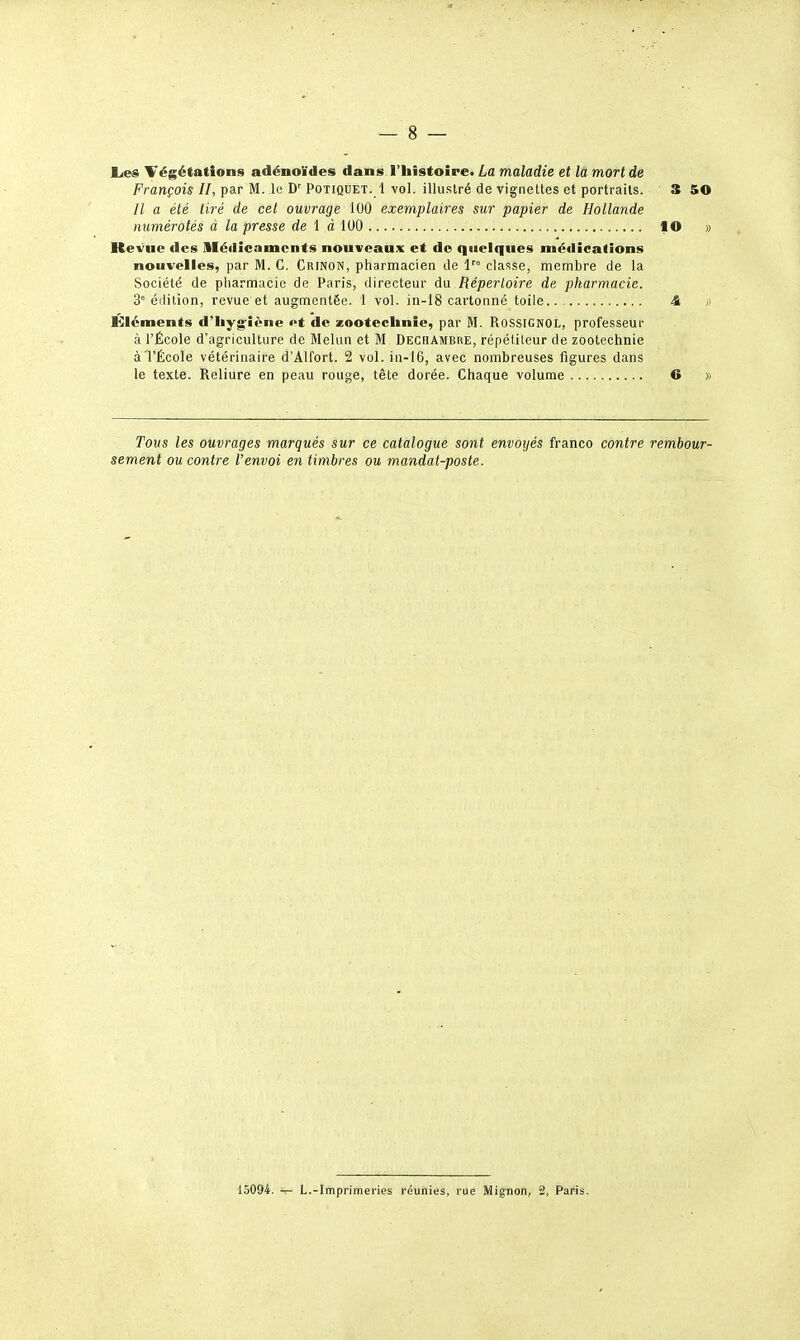 Ëje» Végétations adénoïdes dans l'histoire. La maladie et la mort de François II, par M. le D' Potiquet. 1 vol. illustré de vignettes et portraits. 3 50 // a été tiré de cet ouvrage 100 exemplaires sur papier de Hollande numérotés à la presse rfe 1 à 100 flO » Kevue des lléilicamcnts nouveaux et do quelques méilicatîons nouvelles, par M. G. Crinon, pharmacien de l classe, membre de la Société de pharmacie de Paris, directeur du Répertoire de pharmacie. 3° édition, revue et augmentée. 1 vol. in-i8 cartonné toile 4 i) Éléments d'hyg-îène et de zootechnie, par M. Rossignol, professeur à l'École d'agriculture de Melun et M Dechambre, répétiteur de zootechnie àTÉcole vétérinaire d'Alfort. 2 vol. in-16, avec nombreuses figures dans le texte. Reliure en peau rouge, tête dorée. Chaque volume © » Tous les ouvrages marqués sur ce catalogue sont envoyés franco contre rembour- sement ou contre l'envoi en timbres ou mandat-poste. 15094. -r- L.-Imprimeries réunies, rue Mignon, 2, Paris.