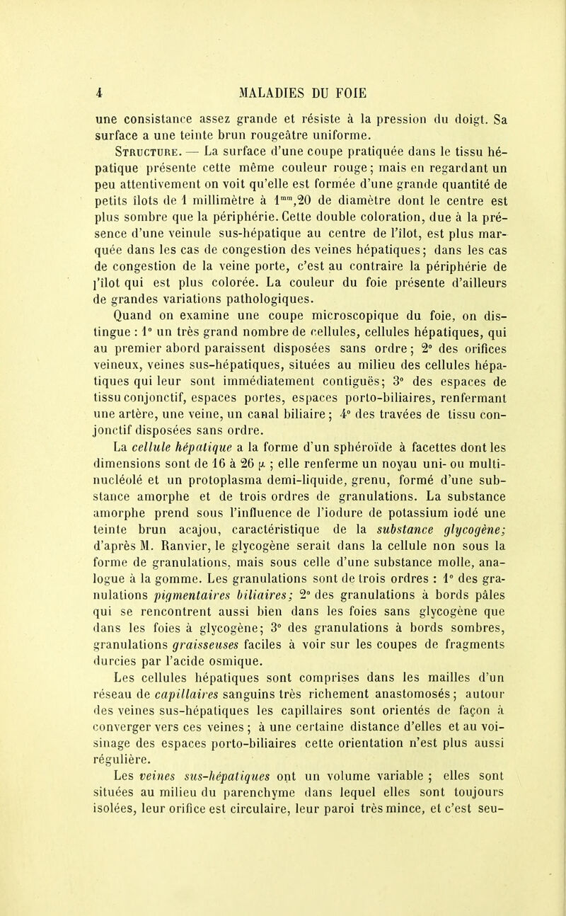 une consistance assez grande et résiste à la pression du doigt. Sa surface a une teinte brun rougeâtre uniforme. Structure. — La surface d'une coupe pratiquée dans le tissu hé- patique présente cette même couleur rouge ; mais en regardant un peu attentivement on voit qu'elle est formée d'une grande quantité de petits îlots de 1 millimètre à l^^jSO de diamètre dont le centre est plus sombre que la périphérie. Cette double coloration, due à la pré- sence d'une veinule sus-hépatique au centre de l'îlot, est plus mar- quée dans les cas de congestion des veines hépatiques; dans les cas de congestion de la veine porte, c'est au contraire la périphérie de l'îlot qui est plus colorée. La couleur du foie présente d'ailleurs de grandes variations pathologiques. Quand on examine une coupe microscopique du foie, on dis- tingue : 1° un très grand nombre de cellules, cellules hépatiques, qui au premier abord paraissent disposées sans ordre ; 2° des orifices veineux, veines sus-hépatiques, situées au milieu des cellules hépa- tiques qui leur sont immédiatement contiguës; 3° des espaces de tissu conjonctif, espaces portes, espaces porto-biliaires, renfermant une artère, une veine, un canal biliaire ; 4° des travées de tissu con- jonctif disposées sans ordre. La cellule hépatique a la forme d'un sphéroïde à facettes dont les dimensions sont de 16 à 26 [x ; elle renferme un noyau uni- ou multi- nucléolé et un protoplasma demi-liquide, grenu, formé d'une sub- stance amorphe et de trois ordres de granulations. La substance amorphe prend sous l'influence de l'iodure de potassium iodé une teinte brun acajou, caractéristique de la substance glycogène; d'après M. Ranvier, le glycogène serait dans la cellule non sous la forme de granulations, mais sous celle d'une substance molle, ana- logue à la gomme. Les granulations sont de trois ordres : 1° des gra- nulations pigmentaires biliaires; 2 des granulations à bords pâles qui se rencontrent aussi bien dans les foies sans glycogène que dans les foies à glycogène; 3° des granulations à bords sombres, granulations graisseuses faciles à voir sur les coupes de fragments durcies par l'acide osmique. Les cellules hépatiques sont comprises dans les mailles d'un réseau de capi7tei/'es sanguins très richement anastomosés; autour des veines sus-hépatiques les capillaires sont orientés de façon à converger vers ces veines ; à une certaine distance d'elles et au voi- sinage des espaces porto-biliaires celte orientation n'est plus aussi régulière. Les veines sus-hépatiques ont un volume variable ; elles sont situées au milieu du parenchyme dans lequel elles sont toujours isolées, leur orifice est circulaire, leur paroi très mince, et c'est seu-