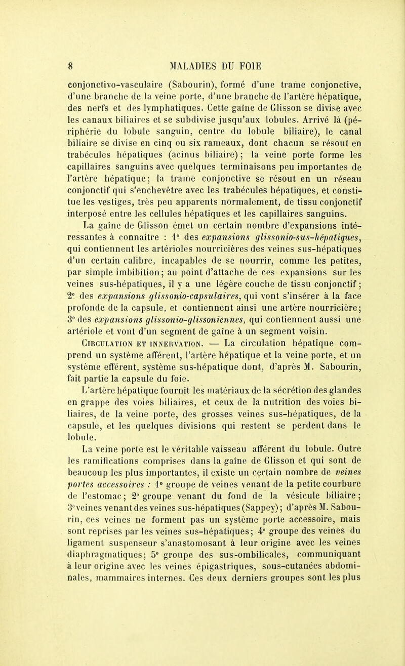 conjonctivo-vasculaire (Sabourin), formé d'une trame conjonctive, d'une branche de la veine porte, d'une branche de l'artère hépatique, des nerfs et des lymphatiques. Cette gaîne de Glisson se divise avec les canaux biliaires et se subdivise jusqu'aux lobules. Arrivé là (pé- riphérie du lobule sanguin, centre du lobule biliaire), le canal biliaire se divise en cinq ou six rameaux, dont chacun se résout en trabécules hépatiques (acinus biliaire) ; la veine porte forme les capillaires sanguins avec quelques terminaisons peu importantes de l'artère hépatique; la trame conjonctive se résout en un réseau conjonctif qui s'enchevêtre avec les trabécules hépatiques, et consti- tue les vestiges, très peu apparents normalement, de tissu conjonctif interposé entre les cellules hépatiques et les capillaires sanguins. La gaînc de Glisson émet un certain nombre d'expansions inté- ressantes à connaître : \° des expansions glissonio-sus-hépatiques, qui contiennent les artérioles nourricières des veines sus-hépatiques d'un certain calibre, incapables de se nourrir, comme les petites, par simple imbibition; au point d'attache de ces expansions sur les veines sus-hépatiques, il y a une légère couche de tissu conjonctif ; 2° des expansions glissonio-capsulaires, qui vont s'insérer à la face profonde de la capsule, et contiennent ainsi une artère nourricière; 3° des expansions glissonio-glissoniennes, qui contiennent aussi une arlériole et vont d'un segment de gaîne à un segment voisin. Circulation et innervation. — La circulation hépatique com- prend un système afférent, l'artère hépatique et la veine porte, et un système efîérent, système sus-hépatique dont, d'après M. Sabourin, fait partie la capsule du foie. L'artère hépatique fournit les matériaux de la sécrétion des glandes en grappe des voies biliaires, et ceux de la nutrition des voies bi- liaires, de la veine porte, des grosses veines sus-hépatiques, de la capsule, et les quelques divisions qui restent se perdent dans le lobule. La veine porte est le véritable vaisseau afférent du lobule. Outre les ramifications comprises dans la gaîne de Glisson et qui sont de beaucoup les plus importantes, il existe un certain nombre de veines portes accessoires : 1° groupe de veines venant de la petite courbure de l'estomac ; 2° groupe venant du fond de la vésicule biliaire ; 3° veines venant des veines sus-hépatiques (Sappey) ; d'après M. Sabou- rin, ces veines ne forment pas un système porte accessoire, mais sont reprises par les veines sus-hépatiques; 4° groupe des veines du ligament suspenseur s'anastomosant à leur origine avec les veines diaphragmatiques; 5° groupe de^ sus-ombilicales, communiquant à leur origine avec les veines épigastriques, sous-cutanées abdomi- nales, mammaires internes. Ces deux derniers groupes sont les plus