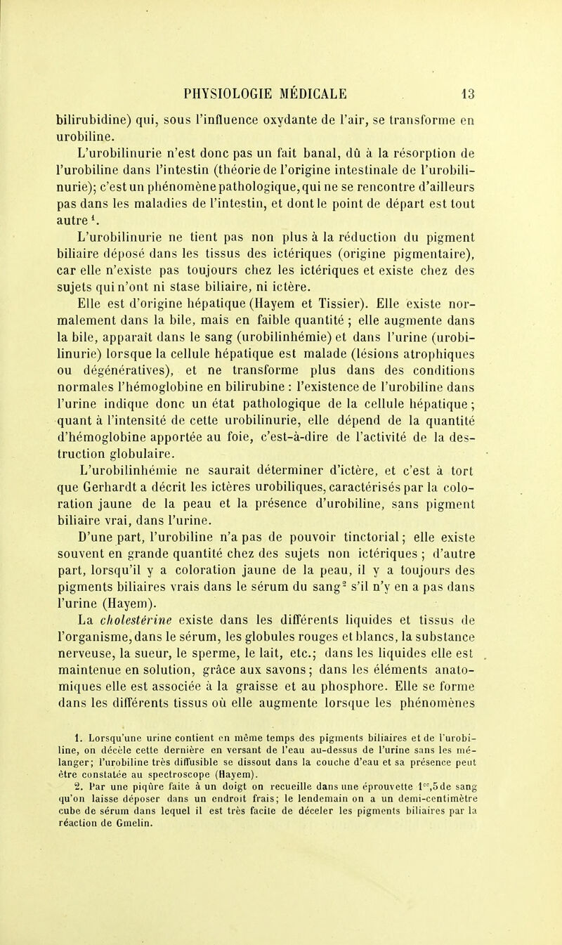 bilirubidine) qui, sous l'influence oxydante de l'air, se transforme en urobiline. L'urobilinurie n'est donc pas un fait banal, dû à la résorption de l'urobiline dans l'intestin (théorie de l'origine intestinale de l'urobili- nurie); c'est un phénomène pathologique, qui ne se rencontre d'ailleurs pas dans les maladies de l'intestin, et dont le point de départ est tout autre L'urobilinurie ne tient pas non plus à la réduction du pigment biliaire déposé dans les tissus des ictériques (origine pigmentaire), car elle n'existe pas toujours chez les ictériques et existe chez des sujets qui n'ont ni stase biliaire, ni ictère. Elle est d'origine hépatique (Hayem et Tissier). Elle existe nor- malement dans la bile, mais en faible quantité ; elle augmente dans la bile, apparaît dans le sang (urobilinhémie) et dans l'urine (urobi- linurie) lorsque la cellule hépatique est malade (lésions atrophiques ou dégénératives), et ne transforme plus dans des conditions normales l'hémoglobine en bilirubine : l'existence de l'urobiline dans l'urine indique donc un état pathologique de la cellule hépatique ; quant à l'intensité de cette urobilinurie, elle dépend de la quantité d'hémoglobine apportée au foie, c'est-à-dire de l'activité de la des- truction globulaire. L'urobilinbémie ne saurait déterminer d'ictère, et c'est à tort que Gerhardt a décrit les ictères urobiliques, caractérisés par la colo- ration jaune de la peau et la présence d'urobiline, sans pigment biliaire vrai, dans l'urine. D'une part, l'urobiline n'a pas de pouvoir tinctorial ; elle existe souvent en grande quantité chez des sujets non ictériques ; d'autre part, lorsqu'il y a coloration jaune de la peau, il y a toujours des pigments biliaires vrais dans le sérum du sang- s'il n'y en a pas dans l'urine (Hayem). La cholestérine existe dans les différents liquides et tissus de l'organisme, dans le sérum, les globules rouges et blancs, la substance nerveuse, la sueur, le sperme, le lait, etc.; dans les liquides elle est maintenue en solution, grâce aux savons; dans les éléments anato- miques elle est associée à la graisse et au phosphore. Elle se forme dans les différents tissus où elle augmente lorsque les phénomènes 1. Lorsqu'une urine contient en même temps des pigments biliaires et de l'urobi- line, on décèle cette dernière en versant de l'eau au-dessus de l'urine sans les mé- langer; l'urobiline très diffusible se dissout dans la couciie d'eau et sa présence peut être constatée au spectroscope (Hayem). 2. Par une piqûre faite à un doigt on recueille dans une éprouvette l^'^,5de sang qu'on laisse déposer dans un endroit frais; le lendemain on a un demi-centimètre cube de sérum dans lequel il est très facile de déceler les pigments biliaires par la réaction de Gmelin.