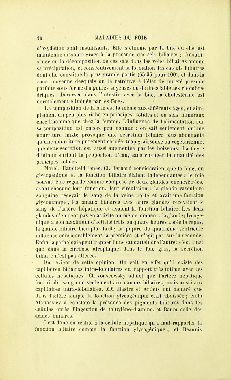 d'oxydation sont insuffisants. Elle s'élimine par la bile où elle est maintenue dissoute grâce à la présence des sels biliaires ; lïnsuffi- sance ou la décomposition de ces sels dans les voies biliaires amène sa précipitation, et consécutivement la formation des calculs biliaires dont elle constitue la plus grande partie (65-95 pour 100), et dans la zone moyenne desquels on la retrouve à l'état de pureté presque parfaite sous forme d'aiguilles soyeuses ou de fines tablettes rhomboé- driques. Déversée dans l'intestin avec la bile, la cholestérine est normalement éliminée parles fèces. La composition de la bile est la même aux différents âges, et sim- plement un peu plus riche en principes solides et en sels minéraux chez l'homme que chez la femme. L'influence de l'alimentation sur sa composition est encore peu connue : on sait seulement qu'une nourriture mixte provoque une sécrétion biliaire plus abondante qu'une nourriture purement carnée, trop graisseuse ou végétarienne, que cette sécrétion est aussi augmentée par les boissons. La fièvre diminue surtout la proportion d'eau, sans changer la quantité des principes solides. Morel, Handfield Jones, Cl. Bernard considéraient que la fonction glycogénique et la fonction biliaire étaient indépendantes ; le foie pouvait être regardé comme composé de deux glandes enchevêtrées, ayant chacune leur fonction, leur circulation : la glande vasculaire sanguine recevait le sang de la veine porte et avait une fonction glycogénique, les canaux biliaires avec leurs glandes recevaient le sang de l'artère hépatique et avaient la fonction biliaire. Les deux glandes n'entrent pas en activité au même moment: la glande glycogé- nique a son maximum d'activité trois ou quatre heures après le repas, la glande biliaire bien plus tard ; la piqûre du quatrième ventricule influence considérablement la première et n'agit pas sur la seconde. Enfin la pathologie peut frapper l'une sans atteindre l'autre : c'est ainsi ■que dans la cirrhose atrophique, dans le foie gras, la sécrétion biliaire n'est pas altérée. On revient de cette opinion. On sait en effet qu'il existe des capillaires biliaires intra-lobulaires en rapport très intime avec les cellules hépatiques. Chrzonscewsky admet que l'artère hépatique fournit du sang non seulement aux canaux biliaires, mais aussi aux capillaires intra-lobulaires. MM. Dastre et Arthus ont montré que dans l'ictère simple la fonction glycogénique était abaissée ; enfin Afanassiev a constaté la présence des pigments biliaires dans les cellules après l'ingestion de toluylène-diamine, et Baum celle des acides biliaires. C'est donc en réalité à la cellule hépatique qu'il faut rapporter la fonction biliaire comme la fonction glycogénique ; et Beaunis