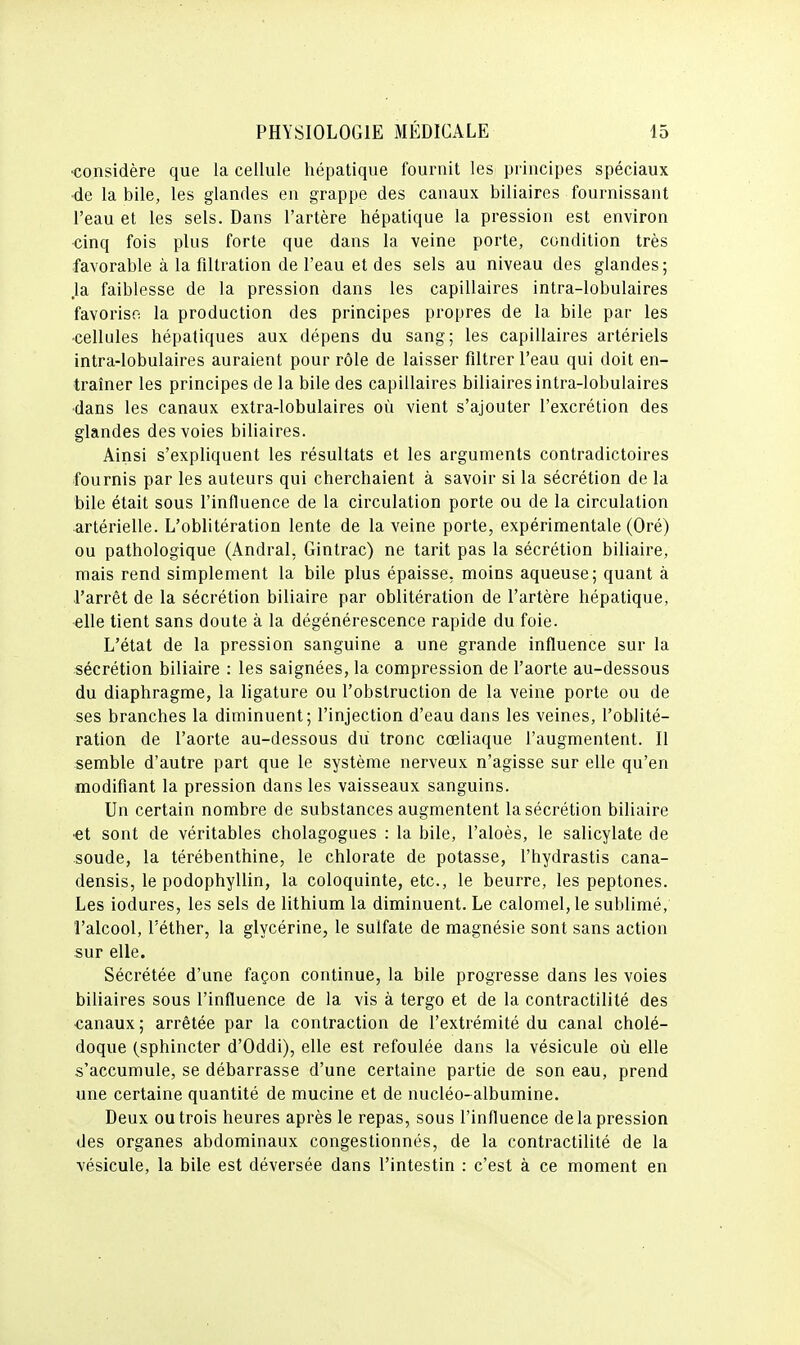 •considère que la cellule hépatique fournit les principes spéciaux •de la bile, les glandes en grappe des canaux biliaires fournissant l'eau et les sels. Dans l'artère hépatique la pression est environ <îinq fois plus forte que dans la veine porte, condition très favorable à la filtration de l'eau et des sels au niveau des glandes; .la faiblesse de la pression dans les capillaires intra-lobulaires favorise la production des principes propres de la bile par les •cellules hépatiques aux dépens du sang; les capillaires artériels intra-lobulaires auraient pour rôle de laisser filtrer l'eau qui doit en- traîner les principes de la bile des capillaires biliaires intra-lobulaires •dans les canaux extra-lobulaires où vient s'ajouter l'excrétion des glandes des voies biliaires. Ainsi s'expliquent les résultats et les arguments contradictoires fournis par les auteurs qui cherchaient à savoir si la sécrétion de la bile était sous l'influence de la circulation porte ou de la circulation ■artérielle. L'oblitération lente de la veine porte, expérimentale (Oré) ou pathologique (Andral, Gintrac) ne tarit pas la sécrétion biliaire, mais rend simplement la bile plus épaisse, moins aqueuse; quant à l'arrêt de la sécrétion biliaire par oblitération de l'artère hépatique, elle tient sans doute à la dégénérescence rapide du foie. L'état de la pression sanguine a une grande influence sur la sécrétion biliaire : les saignées, la compression de l'aorte au-dessous du diaphragme, la ligature ou l'obstruction de la veine porte ou de ses branches la diminuent; l'injection d'eau dans les veines, l'oblité- ration de l'aorte au-dessous du tronc cœliaque l'augmentent. Il semble d'autre part que le système nerveux n'agisse sur elle qu'en modifiant la pression dans les vaisseaux sanguins. Un certain nombre de substances augmentent la sécrétion biliaire •et sont de véritables cholagogues : la bile, l'aloès, le salicylate de soude, la térébenthine, le chlorate de potasse, l'hydrastis cana- densis, le podophyllin, la coloquinte, etc., le beurre, les peptones. Les iodures, les sels de lithium la diminuent. Le calomel, le sublimé, l'alcool, l'éther, la glycérine, le sulfate de magnésie sont sans action sur elle. Sécrétée d'une façon continue, la bile progresse dans les voies biliaires sous l'influence de la vis à tergo et de la contractilité des canaux ; arrêtée par la contraction de l'extrémité du canal cholé- doque (sphincter d'Oddi), elle est refoulée dans la vésicule oîi elle s'accumule, se débarrasse d'une certaine partie de son eau, prend une certaine quantité de mucine et de nucléo-albumine. Deux ou trois heures après le repas, sous l'influence de la pression des organes abdominaux congestionnés, de la contractilité de la vésicule, la bile est déversée dans l'intestin : c'est à ce moment en