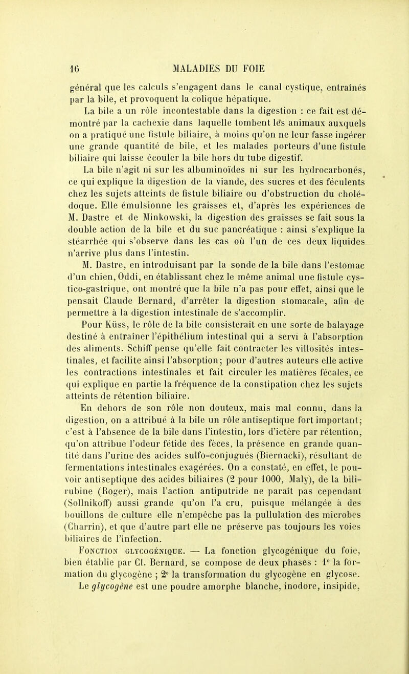 général que les calculs s'engagent dans le canal cystique, entraînés par la bile, et provoquent la colique hépatique. La bile a un rôle incontestable dans la digestion : ce fait est dé- montré par la cachexie dans laquelle tombent les animaux auxquels on a pratiqué une fistule biliaire, à moins qu'on ne leur fasse ingérer une grande quantité de bile, et les malades porteurs d'une fistule biliaire qui laisse écouler la bile hors du tube digestif. La bile n'agit ni sur les albuminoïdes ni sur les hydrocarbonés, ce qui explique la digestion de la viande, des sucres et des féculents chez les sujets atteints de fistule biliaire ou d'obstruction du cholé- doque. Elle émulsionne les graisses et, d'après les expériences de M. Dastre et de Minkowski, la digestion des graisses se fait sous la double action de la bile et du suc pancréatique : ainsi s'explique la stéarrhée qui s'observe dans les cas où l'un de ces deux liquides n'arrive plus dans l'intestin. M. Dastre, en introduisant par la sonde de la bile dans l'estomac d'un chien, Oddi, en établissant chez le même animal une fistule cys- tico-gastrique, ont montré que la bile n'a pas pour effet, ainsi que le pensait Claude Bernard, d'arrêter la digestion stomacale, afin de permettre à la digestion intestinale de s'accomplir. Pour Kûss, le rôle de la bile consisterait en une sorte de balayage destiné à entraîner l'épithélium intestinal qui a servi à l'absorption des aliments. Schiff pense qu'elle fait contracter les villosités intes- tinales, et facilite ainsi l'absorption; pour d'autres auteurs elle active les contractions intestinales et fait circuler les matières fécales, ce qui explique en partie la fréquence de la constipation chez les sujets atteints de rétention biliaire. En dehors de son rôle non douteux, mais mal connu, dans la digestion, on a attribué à la bile un rôle antiseptique fort important; c'est à l'absence de la bile dans l'intestin, lors d'ictère par rétention, qu'on attribue l'odeur fétide des fèces, la présence en grande quan- tité dans l'urine des acides sulfo-conjugués (Biernacki), résultant de fermentations intestinales exagérées. On a constaté, en effet, le pou- voir antiseptique des acides biliaires (2 pour 1000, Maly), de la bili- rubine (Roger), mais l'action antiputride ne paraît pas cependant (SoUnikoff) aussi grande qu'on l'a cru, puisque mélangée à des bouillons de culture elle n'empêche pas la pullulation des microbes (Charrin), et que d'autre part elle ne préserve pas toujours les voies biliaires de l'infection. Fonction glycogénique. — La fonction glycogénique du foie, bien établie par Cl. Bernard, se compose de deux phases : 1° la for- mation du glycogène ; 2° la transformation du glycogène en glycoso. Le glycogène est une poudre amorphe blanche, inodore, insipide,