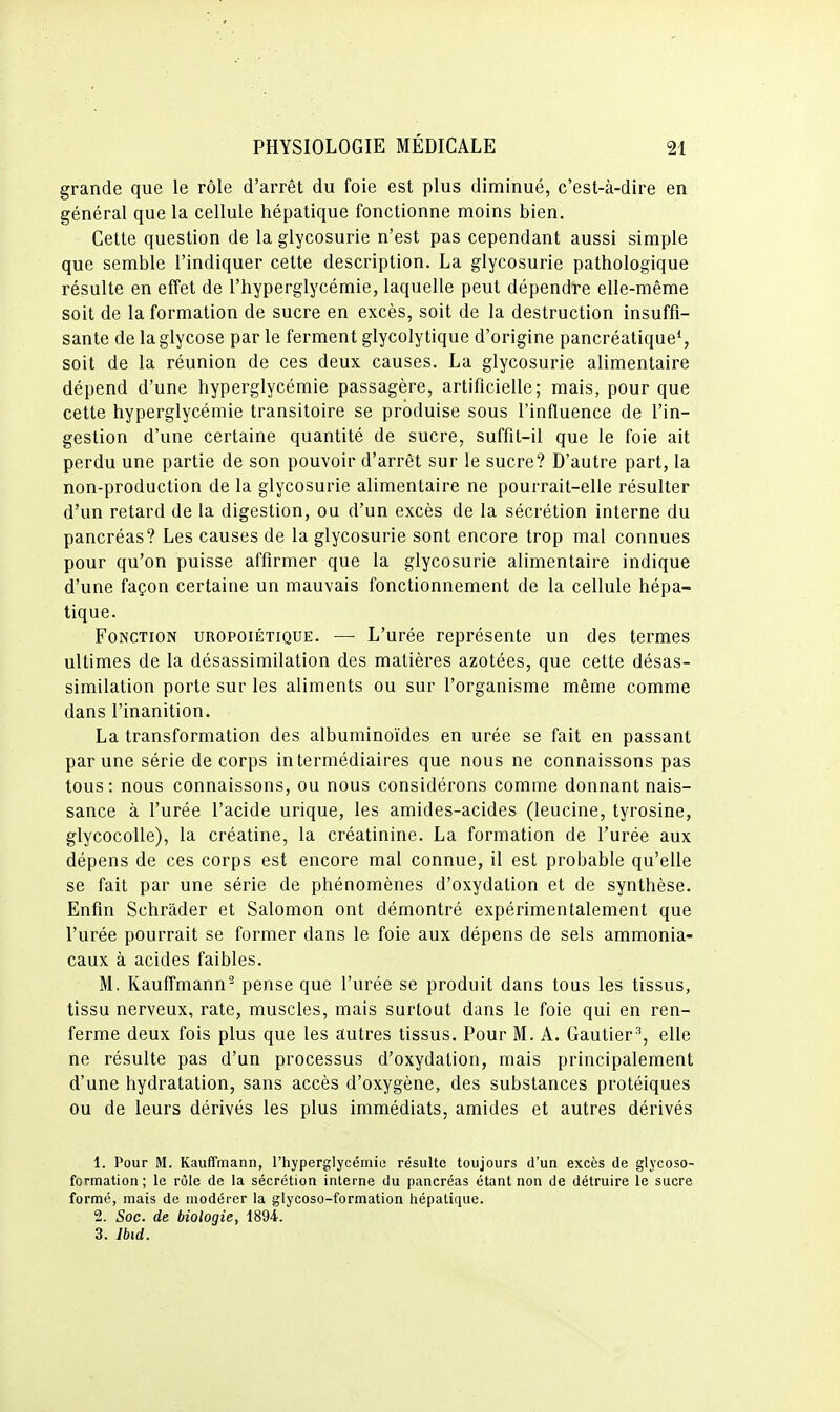 grande que le rôle d'arrêt du foie est plus diminué, c'est-à-dire en général que la cellule hépatique fonctionne moins bien. Cette question de la glycosurie n'est pas cependant aussi simple que semble l'indiquer cette description. La glycosurie pathologique résulte en effet de l'hyperglycémie, laquelle peut dépendre elle-même soit de la formation de sucre en excès, soit de la destruction insuffi- sante de laglycose par le ferment glycolytique d'origine pancréatique*, soit de la réunion de ces deux causes. La glycosurie alimentaire dépend d'une hyperglycémie passagère, artificielle; mais, pour que cette hyperglycémie transitoire se produise sous l'influence de l'in- gestion d'une certaine quantité de sucre, suffit-il que le foie ait perdu une partie de son pouvoir d'arrêt sur le sucre? D'autre part, la non-production de la glycosurie alimentaire ne pourrait-elle résulter d'un retard de la digestion, ou d'un excès de la sécrétion interne du pancréas? Les causes de la glycosurie sont encore trop mal connues pour qu'on puisse affirmer que la glycosurie alimentaire indique d'une façon certaine un mauvais fonctionnement de la cellule hépa- tique. Fonction uropoiétique. — L'urée représente un des termes ultimes de la désassimilation des matières azotées, que cette désas- similation porte sur les aliments ou sur l'organisme même comme dans l'inanition. La transformation des albuminoïdes en urée se fait en passant par une série de corps intermédiaires que nous ne connaissons pas tous: nous connaissons, ou nous considérons comme donnant nais- sance à l'urée l'acide urique, les amides-acides (leucine, tyrosine, glycocoUe), la créatine, la créatinine. La formation de l'urée aux dépens de ces corps est encore mal connue, il est probable qu'elle se fait par une série de phénomènes d'oxydation et de synthèse. Enfin Schràder et Salomon ont démontré expérimentalement que l'urée pourrait se former dans le foie aux dépens de sels ammonia- caux à acides faibles. M. Kauffmann- pense que l'urée se produit dans tous les tissus, tissu nerveux, rate, muscles, mais surtout dans le foie qui en ren- ferme deux fois plus que les autres tissus. Pour M. A. Gautier^, elle ne résulte pas d'un processus d'oxydation, mais principalement d'une hydratation, sans accès d'oxygène, des substances protéiques ou de leurs dérivés les plus immédiats, amides et autres dérivés 1. Pour M. Kauffmann, l'hyperglycémie; résulte toujours d'un excès de glycoso- formation; le rôle de la sécrétion interne du pancréas étant non de détruire le sucre formé, mais de modérer la glycoso-formation hépatique. 2. Soc. de biologie, 1894. 3. Ibid.