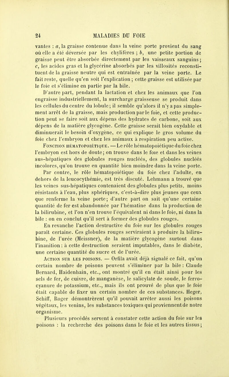 vantes : a, la graisse contenue dans la veine porte provient du sang où elle a été déversée par les chylifères ; b, une petite portion de graisse peut être absorbée directement par les vaisseaux sanguins ; c, les acides gras et la glycérine absorbés par les villosités reconsti- tuent de la graisse neutre qui est entraînée parla veine porte. Le fait reste, quelle qu'en soit l'explication; cette graisse est utilisée par le foie et s'élimine en partie par la bile. D'autre part, pendant la lactation et chez les animaux que l'on engraisse industriellement, la surcharge graisseuse se produit dans les cellules du centre du lobule; il semble qu'alors il n'y a pas simple- ment arrêt de la graisse, mais production parle foie, et cette produc- tion peut se faire soit aux dépens des hydrates de carbone, soit aux dépens de la matière glycogène. Cette graisse serait bien oxydable et diminuerait le besoin d'oxygène, ce qui explique le gros volume du foie chez l'embryon et chez les animaux à respiration peu active. Fonction hématopoiétique. —Le rôle hématopoiétique du foie chez l'embryon est hors de doute; on trouve dans le foie et dans les veines sus-hépatiques des globules rouges nucléés, des globules nucléés incolores, qu'on trouve en quantité bien moindre dans la veine porte. Par contre, le rôle hématopoiétique du foie chez l'adulte, en dehors de la leucocythémie, est très discuté. Lehmann a trouvé que les veines sus-hépatiques contenaient des globules plus petits, moins résistants à l'eau, plus sphériques, c'est-à-dire plus jeunes que ceux que renferme la veine porte; d'autre part on sait qu'une certaine quantité de fer est abandonnée par l'hématine dans la production de la bilirubine, et l'on n'en trouve l'équivalent ni dans le foie, ni dans la bile : on en conclut qu'il sert à former des globules rouges. En revanche l'action destructive du foie sur les globules rouges paraît certaine. Ces globules rouges serviraient à produire la biliru- bine, de l'urée (Meissner), de la matière glycogène surtout dans l'inanition: à cette destruction seraient imputables, dans le diabète, une certaine quantité du sucre et de l'urée. Action sur les poisons. — Orfila avait déjà signalé ce fait, qu'un certain nombre de poisons peuvent s'éliminer par la bile : Claude Bernard, Haidenhain, etc., ont montré qu'il en était ainsi pour les sels de fer, de cuivre, de manganèse, le salicylate de soude, le ferro- cyanure de potassium, etc., mais ils ont prouvé de plus que le foie était capable de fixer un certain nombre de ces substances. Heger, Schiff, Roger démontrèrent qu'il pouvait arrêter aussi les poisons végétaux, les venins, les substances toxiques qui proviennent de notre organisme. Plusieurs procédés servent à constater cette action du foie sur les poisons : la recherche des poisons dans le foie et les autres tissus;