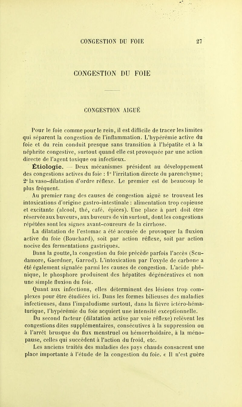 CONGESTION DU FOIE CONGESTION AIGUË Pour le foie comme pour le rein, il est difficile de tracer les limites qui séparent la congestion de l'inflammation. L'hypérémie active du foie et du rein conduit presque sans transition à l'hépatite et à la néphrite congestive, surtout quand elle est provoquée par une action directe de l'agent toxique ou infectieux. Étiologie. — Deux mécanismes président au développement des congestions actives du foie : 1° l'irritation directe du parenchyme; 2° la vaso-dilatation d'ordre réflexe. Le premier est de beaucoup le plus fréquent. Au premier rang des causes de congestion aiguë se trouvent les intoxications d'origine gastro-intestinale : alimentation trop copieuse et excitante (alcool, thé, café, épices). Une place à part doit être réservée aux buveurs, aux buveurs de vin surtout, dont les congestions répétées sont les signes avant-coureurs de la cirrhose. La dilatation de l'estomac a été accusée de provoquer la fluxion active du foie (Bouchard), soit par action réflexe, soit par action nocive des fermentations gastriques. Dans la goutte, la congestion du foie précède parfois l'accès (Scu- damore, Gaerdner, Garrod). L'intoxication par l'oxyde de carbone a été également signalée parmi les causes de congestion. L'acide phé- nique, le phosphore produisent des hépatites dégénératives et non une simple fluxion du foie. Quant aux infections, elles déterminent des lésions trop com- plexes pour être étudiées ici. Dans les formes bilieuses des maladies infectieuses, dans l'impaludisme surtout, dans la fièvre ictéro-héma- turique, l'hypérémie du foie acquiert une intensité exceptionnelle. Du second facteur (dilatation active par voie réflexe) relèvent les congestions dites supplémentaires, consécutives à la suppression ou à l'arrêt brusque du flux menstruel ou hémorrhoïdaire, à la méno- pause, celles qui succèdent à l'action du froid, etc. Les anciens traités des maladies des pays chauds consacrent une place importante à l'étude de la congestion du foie. « Il n'est guère