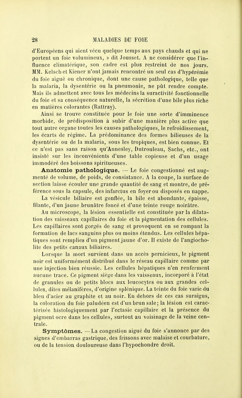 d'Européens qui aient vécu quelque temps aux pays chauds et qui ne portent un foie volumineux, » dit Jousset. A ne considérer que l'in- fluence climatérique, son cadre est plus restreint de nos jours. MM. Kelschet Kiener n'ont jamais rencontré un seul cas d'hypérémie du foie aiguë ou chronique, dont une cause pathologique, telle que la malaria, la dysentérie ou la pneumonie, ne pût rendre compte. Mais ils admettent avec tous les médecins la suractivité fonctionnelle du foie et sa conséquence naturelle, la sécrétion d'une bile plus riche en matières colorantes (Rattray). Ainsi se trouve constituée pour le foie une sorte d'imminence morbide, de prédisposition à subir d'une manière plus active que tout autre organe toutes les causes pathologiques, le refroidissement, les écarts de régime. La prédominance des formes bilieuses de la dysentérie ou de la malaria, sous les tropiques, est bien connue. Et ce n'est pas sans raison qu'Annesley, Dutrouleau, Sachs, etc., ont insisté sur les inconvénients d'une table copieuse et d'un usage immodéré des boissons spiritueuses. Anatomie pathologique. — Le foie congestionné est aug- menté de volume, de poids, de consistance. A la coupe, la surface de section laisse écouler une grande quantité de sang et montre, de pré- férence sous la capsule, des infarctus en foyer ou disposés en nappe. La vésicule biliaire est gonflée, la bile est abondante, épaisse, filante, d'un jaune brunâtre foncé et d'une teinte rouge noirâtre. Au microscope, la lésion essentielle est constituée par la dilata- tion des vaisseaux capillaires du foie et la pigmentation des cellules. Les capillaires sont gorgés de sang et provoquent en se rompant la formation de lacs sanguins plus ou moins étendus. Les cellules hépa- tiques sont remplies d'un pigment jaune d'or. Il existe de l'angiocho- lite des petits canaux biliaires. Lorsque la mort survient dans un accès pernicieux, le pigment noir est uniformément distribué dans le réseau capillaire comme par une injection bien réussie. Les cellules hépatiques n'en renfei-ment aucune trace. Ce pigment siège dans les vaisseaux, incorporé à l'état de granules ou de petits blocs aux leucocytes ou aux grandes cel- lules, dites mélanifères, d'origine splénique. La teinte du foie varie du bleu d'acier au graphite et au noir. En dehors de ces cas suraigus, la coloration du foie paludéen est d'un brun sale; la lésion est carac- térisée hislologiquement par l'ectasie capillaire et la présence du pigment ocre dans les cellules, surtout au voisinage de la veine cen- trale. Symptômes. —La congestion aiguë du foie s'annonce par des signes d'embarras gastrique, des frissons avec malaise et courbature, ou de la tension douloureuse dans l'hypochondre droit.