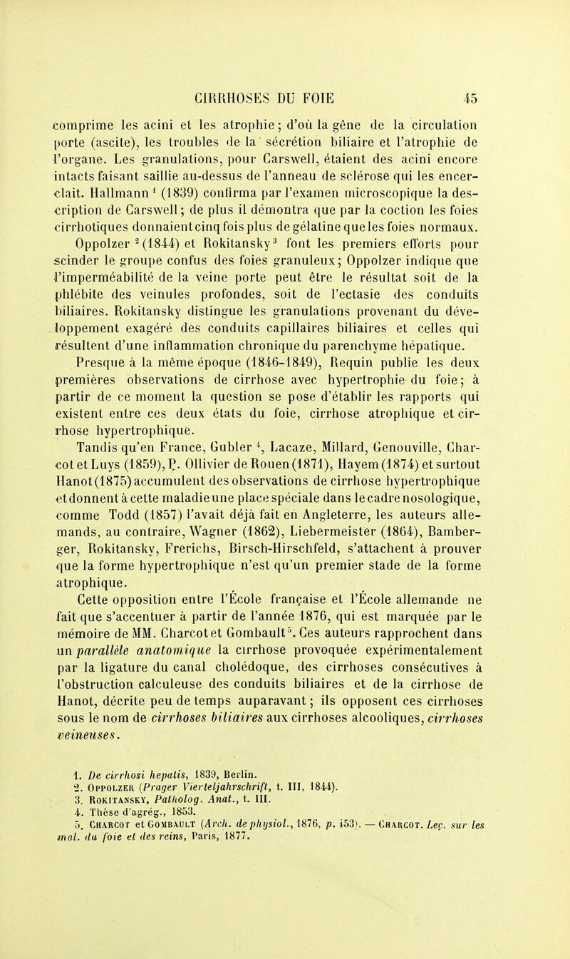 comprime les acini et les atrophie; d'où la gêne de la circulation porte (ascite), les troubles de la' sécrétion biliaire et l'atrophie de l'organe. Les granulations, pour Carswell, étaient des acini encore intacts faisant saillie au-dessus de l'anneau de sclérose qui les encer- clait. Hallmann ' (1839) confirma par l'examen microscopique la des- cription de Carswell; de plus il démontra que par la coction les foies cirrhotiques donnaient cinq fois plus de gélatine que les foies normaux. Oppolzer ^ (1844) et Rokitansky^ font les premiers efforts pour scinder le groupe confus des foies granuleux; Oppolzer indique que l'imperméabilité de la veine porte peut être le résultat soit de la phlébite des veinules profondes, soit de l'ectasie des conduits biliaires. Rokitansky distingue les granulations provenant du déve- loppement exagéré des conduits capillaires biliaires et celles qui résultent d'une inflammation chronique du parenchyme hépatique. Presque à la même époque (1846-1849), Requin publie les deux premières observations de cirrhose avec hypertrophie du foie; à partir de ce moment la question se pose d'établir les rapports qui existent entre ces deux états du foie, cirrhose atrophique et cir- rhose hypertrophique. Tandis qu'en France, Gubler '', Lacaze, Millard, Genouville, Char- cotetLuys (1859), Ç. OUivier de Rouen (1871), Hayem (1874) et surtout Hanot (1875) accumulent des observations de cirrhose hypertrophique etdonnentàcette maladie une place spéciale dans le cadre nosologique, comme Todd (1857) l'avait déjà fait en Angleterre, les auteurs alle- mands, au contraire, Wagner (1862), Liebermeister (1864), Bamber- ger, Rokitansky, Frerichs, Birsch-Hirschfeld, s'attachent à prouver que la forme hypertrophique n'est qu'un premier stade de la forme atrophique. Cette opposition entre l'École française et l'École allemande ne fait que s'accentuer à partir de l'année 1876, qui est marquée par le mémoire de MM. Charcotet Gombault^ Ces auteurs rapprochent dans nn parallèle anatomique la cirrhose provoquée expérimentalement par la ligature du canal cholédoque, des cirrhoses consécutives à l'obstruction calculeuse des conduits biliaires et de la cirrhose de Hanot, décrite peu de temps auparavant ; ils opposent ces cirrhoses sous le nom de cirrhoses biliaires aux cirrhoses alcooliques, cirrhoses veineuses. 1. De cirrhosi hepatis, 1839, Berlin. 2. Oppolzer {Prager Vierteljahrschrift, t. III, 1844). 3. Rokitansky, Patitolog. Anat., t. III. 4. Thèse d'agrég., 1853. 5. Charcot etGoMBAULT {Arch. deplitjsioL, 1876, p. 153). — Chaucot. Leç. sur les mal. du foie et des reins, Paris, 1877.