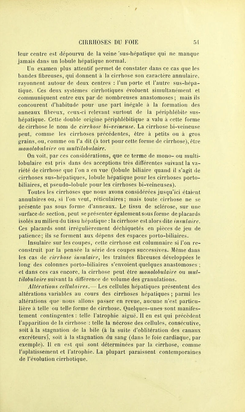 leur centre est dépourvu de la veine 'sus-hépatique qui ne manque jamais dans un lobule hépatique normal. Un examen plus attentif permet de constater dans ce cas que les bandes fibreuses, qui donnent à la cirrhose son caractère annulaire, rayonnent autour de deux centres : l'un porte et l'autre sus-hépa- tique. Ces deux systèmes cirrhotiques évoluent simultanément et communiquent entre eux par de nombreuses anastomoses; mais ils concourent d'habitude pour une part inégale à la formation des anneaux fibreux, ceux-ci relevant surtout de la périphlébite sus- hépatique. Cette double origine périphlébitique a valu à cette forme de cirrhose le nom de cirrhose bi-veineuse. La cirrhose bi-veineuse peut, comme les cirrhoses précédentes, être à petits ou à gros grains, ou, comme on l'a dit (à tort pour cette forme de cirrhose), être monolobulaire ou multilobulaire. On voit, par ces considérations, que ce terme de mono- ou multi- lobulaire est pris dans des acceptions très différentes suivant la va- riété de cirrhose que l'on a en vue (lobule biliaire quand il s'agit de cirrhoses sus-hépatiques, lobule hépatique pour les cirrhoses porto- biliaires, et pseudo-lobule pour les cirrhoses bi-veineuses). Toutes les cirrhoses que nous avons considérées jusqu'ici étaient annulaires ou, si l'on veut, réticulaires; mais toute cirrhose ne se présente pas sous forme d'anneaux. Le tissu de sclérose, sur une surface de section, peut se présenter également sous forme de placards isolés au milieu du tissu hépatique : la cirrhose est alors dite insulaire. Ces placards sont irrégulièrement déchiquetés en pièces de jeu de patience; ils se forment aux dépens des espaces porto-biliaires. Insulaire sur les coupes, cette cirrhose est columnaire si l'on re- construit par la pensée la série des coupes successives. Même dans ies cas de cirrhose insulaire, les traînées fibreuses développées le long des colonnes porto-biliaires s'envoient quelques anastomoses ; et dans ces cas encore, la cirrhose peut être monolobulaire ou mul- tilobulaire suivant la différence de volume des granulations. Altérations cellulaires.— Les cellules hépatiques présentent des altérations variables au cours des cirrhoses hépatiques ; parmi les altérations que nous allons passer en revue, aucune n'est particu- lière à telle ou telle forme de cirrhose. Quelques-unes sont manifes- tement contingentes : telle l'atrophie aiguë. Il en est qui précèdent l'apparition de la cirrhose : telle la nécrose des cellules, consécutive, soit à la stagnation de la bile (à la suite d'oblitération des canaux excréteurs)*, soit à la stagnation du sang (dans le foie cardiaque, par exemple). Il en est qui sont déterminées par la cirrhose, comme l'aplatissement et l'atrophie. La plupart paraissent contemporaines de l'évolution cirrhotique.