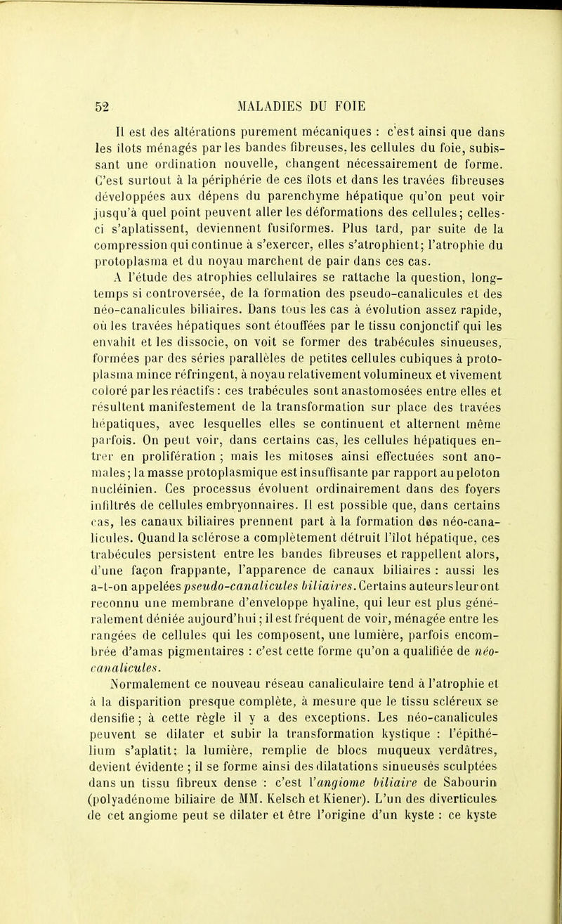 Il est des altérations purement mécaniques : c'est ainsi que dans les îlots ménagés parles bandes fibreuses,les cellules du foie, subis- sant une ordination nouvelle, changent nécessairement de forme. C'est surtout à la périphérie de ces îlots et dans les travées fibreuses développées aux dépens du parenchyme hépatique qu'on peut voir jusqu'à quel point peuvent aller les déformations des cellules; celles- ci s'aplatissent, deviennent fusiformes. Plus lard, par suite de la compression qui continue à s'exercer, elles s'atrophient; l'atrophie du protoplasma et du noyau marchent de pair dans ces cas. A l'étude des atrophies cellulaires se rattache la question, long- temps si controversée, de la formation des pseudo-canalicules et des néo-canalicules biliaires. Dans tous les cas à évolution assez rapide, où les travées hépatiques sont étouffées par le tissu conjonctif qui les envahit et les dissocie, on voit se former des trabécules sinueuses, formées par des séries parallèles de petites cellules cubiques à proto- plasina mince réfringent, à noyau relativement volumineux et vivement coloré par les réactifs : ces trabécules sont anastomosées entre elles et résultent manifestement de la transformation sur place des travées hépatiques, avec lesquelles elles se continuent et alternent même parfois. On peut voir, dans certains cas, les cellules hépatiques en- trer en prolifération ; mais les mitoses ainsi effectuées sont ano- males ; 1 a masse protoplasmique est insuffisante par rapport au peloton nucléinien. Ces processus évoluent ordinairement dans des foyers infiltrés de cellules embryonnaires. Il est possible que, dans certains cas, les canaux biliaires prennent part à la formation dos néo-cana- licules. Quand la sclérose a complètement détruit l'îlot hépatique, ces trabécules persistent entre les bandes fibreuses et rappellent alors, d'une façon frappante, l'apparence de canaux biliaires : aussi les a-t-on appelées pseudo-canalicules biliaires.Gevla.ins auteursleuront reconnu une membrane d'enveloppe hyaline, qui leur est plus géné- ralement déniée aujourd'hui ; il est fréquent de voir, ménagée entre les rangées de cellules qui les composent, une lumière, parfois encom- brée d'amas pigmentaires : c'est celte forme qu'on a qualifiée de néo- canalicules. Normalement ce nouveau réseau canaliculaire tend à l'atrophie et à la disparition presque complète, à mesure que le tissu scléreux se densifie ; à cette règle il y a des exceptions. Les néo-canalicules peuvent se dilater et subir la transformation kystique : l'épithé- lium s'aplatit; la lumière, remplie de blocs muqueux verdâtres, devient évidente ; il se forme ainsi des dilatations sinueuses sculptées dans un tissu fibreux dense : c'est l'angiome biliaire de Sabourin (polyadénome biliaire de MM. Kelsch et Kiener). L'un des diverticules de cet angiome peut se dilater et être l'origine d'un kyste : ce kyste