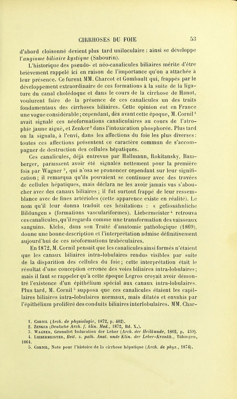 d'abord cloisonné devient plus tard uniloculaire : ainsi se développe l'angiome biliaire kystique (Sabourin). L'historique des pseudo- et néo-canalicules biliaires mérile d'être brièvement rappelé ici en raison de l'importance qu'on a attachée à leur présence. Ce furent MM. Charcot et Gombault qui, frappés parle développement extraordinaire de ces formations à la suite de la liga- ture du canal cholédoque et dans le cours de la cirrhose de Hanoi, voulurent faire de la présence de ces canalicules un des traits fondamentaux des cirrhoses biliaires. Cette opinion eut en France une vogue considérable ; cependant, dès avant cette époque, M. Cornil ' avait signalé ces néoformations canaliculaires au cours de l'atro- phie jaune aiguë, et Zenker^ dans l'intoxication phosphorée. Plus tard on la signala, à l'envi, dans les affections du foie les plus diverses: toutes ces affections présentent ce caractère commun de s'accom- pagner de destruction des cellules hépatiques. Ces canalicules, déjà entrevus par Hallmann, Rokitansky, Bam- berger, paraissent avoir été signalés nettement pour la première fois par Wagner ^, qui n'osa se prononcer cependant sur leur signifi- cation; il remarqua qu'ils pouvaient se continuer avec des travées de cellules hépatiques, mais déclara ne les avoir jamais vus s'abou- cher avec des canaux biliaires ; il fut surtout frappé de leur ressem- blance avec de fines arlérioles (cette apparence existe en réalité). Le nom qu'il leur donna traduit ces hésitations : « gefàssàhnliche Bildungen » (formations vasculariformes). Liebermeister retrouva ces canalicules, qu'il regarda comme une transformation des vaisseaux sanguins. Klebs, dans son Traité d'anatomie pathologique (1869), donne une bonne description et l'interprétation admise définitivement aujourd'hui de ces néoformations trabéculaires. Enl872, M.Cornil pensait que les canaliculesainsi formés n'étaient que les canaux biliaires intra-lobulaires rendus visibles par suite de la disparition des cellules du foie ; cette interprétation était le résultat d'une conception erronée des voies biliaires intra-lobulaires; mais il faut se rappeler qu'à cette époque Legros croyait avoir démon- tré l'existence d'un épithélium spécial aux canaux intra-lobulaires. Plus tard, M. Cornil ^ supposa que ces canalicules étaient les capil- laires biliaires intra-lobulaires normaux, mais dilatés et envahis par l'épithélium proliféré des conduits biliaires interlobulaires. MM.Char- 1. Cornil {Arch. de physiologie, 1872, p. 402). 2. Zenkkr (Deutsche Arch. f. klin. Med., 1872, Bd. X.). 3. Wagner, Granulirt Induration der Leber {Arch. dev Heilkunde, 1862, p. 459). 4. LiEBERMEiSTER, Beit. z,. puth. Anat. unde Klin. der Leber-Krankh., Tiibingen, -1864. 5. Cornil, Note pour l'iiistoire de la cirrhose hépatique {Arch. de phys., 1874).