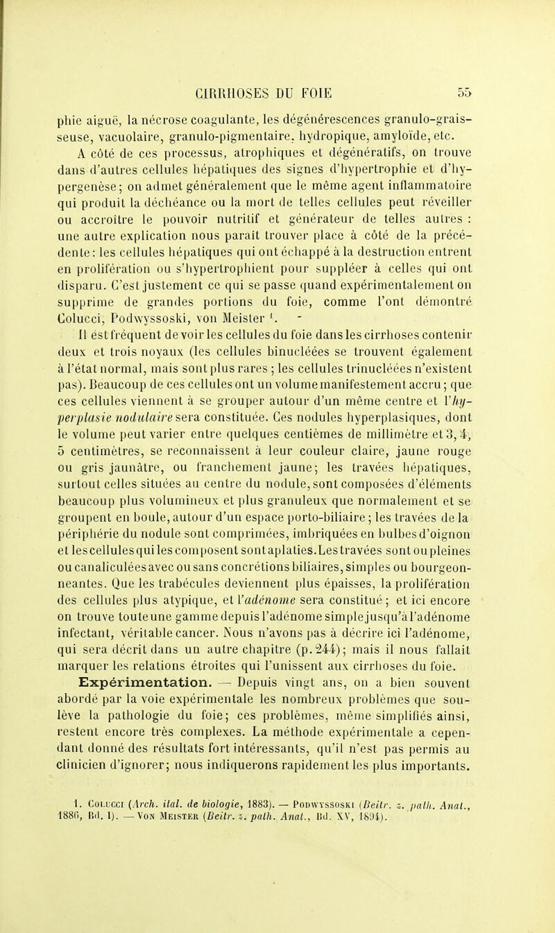 pliie aiguë, la nécrose coagulante, les dégénérescences granulo-grais- seuse, vacuolaire, granulo-pigmentaire. hydropique, amyloïde, etc. A côté de ces processus, atrophiques et dégénératifs, on trouve dans d'autres cellules hépatiques des signes d'hypertrophie et d'iiy- pergenèse; on admet généralement que le même agent inflammatoire qui produit la déchéance ou la mort de telles cellules peut réveiller ou accroître le pouvoir nutritif et générateur de telles autres : une autre explication nous paraît trouver place à côté de la précé- dente: les cellules hépatiques qui ont échappé à la destruction entrent en prolifération ou s'hypertrophient pour suppléer à celles qui ont disparu. C'est justement ce qui se passe quand expérimentalement on supprime de grandes portions du foie, comme l'ont démontré Colucci, Podwyssoski, von Meister Il estfréquent devoir les cellules du foie dans les cirrhoses contenir deux et trois noyaux (les cellules binucléées se trouvent également à l'état normal, mais sont plus rares ; les cellules trinucléées n'existent pas). Beaucoup de ces cellules ont un volume manifestement accru ; que ces cellules viennent à se grouper autour d'un même centre et 1'%- perplasie nodulaire sera, constituée. Ces nodules hyperplasiques, dont le volume peut varier entre quelques centièmes de millimètre et 3,4, 5 centimètres, se reconnaissent à leur couleur claire, jaune rouge ou gris jaunâtre, ou franchement jaune; les travées hépatiques, surtout celles situées au centre du nodule, sont composées d'éléments beaucoup plus volumineux et plus granuleux que normalement et se groupent en boule, autour d'un espace porto-biliaire ; les travées de la périphérie du nodule sont comprimées, imbriquées en bulbes d'oignon et lescellulesqui les composent sont aplaties.Les travées sont ou pleines ou canaliculées avec ou sans concrétions biliaires, simples ou bourgeon- neantes. Que les trabécules deviennent plus épaisses, la prolifération des cellules plus atypique, et l'adénome sera constitué; et ici encore on trouve touteune gamme depuis l'adénome simplejusqu'àl'adénome infectant, véritable cancer. Kous n'avons pas à décrire ici l'adénome, qui sera décrit dans un autre chapitre (p. 244); mais il nous fallait marquer les relations étroites qui l'unissent aux cirrhoses du foie. Expérimentation. — Depuis vingt ans, on a bien souvent abordé par la voie expérimentale les nombreux problèmes que sou- lève la pathologie du foie; ces problèmes, même simplifiés ainsi, restent encore très complexes. La méthode expérimentale a cepen- dant donné des résultats fort intéressants, qu'il n'est pas permis au clinicien d'ignorer; nous indiquerons rapidement les plus importants. 1. Coi.iicci (Arch. ilal. de biologie, 1883). — Podwyssoski (Beitr. z. palli. Anal., 1880, lïd. 1). — Von Meister [Beitr. z. palh. Anal., lid. XV, 18'Ji).