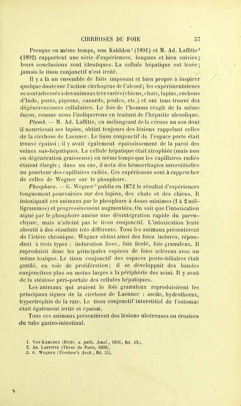 Presque en même temps, von Kahlden* (1891) et M. Ad. Laffitte^ <(1892) rapportent une série d'expériences, longues et bien suivies; leurs conclusions sont identiques. La cellule hépatique est lésée; jamais le tissu conjonctif n'est irrité. Il y a là un ensemble de faits imposant et bien propre à inspirer ■quelque doute sur l'action cirrhogène de l'alcool; les expérimentateurs .se sont adressés àdes animaux très variés(chiens, chats, lapins, cochons <l'Inde, porcs, pigeons, canards, poules, etc.) et ont tous trouvé des dégénérescences cellulaires. Le foie de l'homme réagit de la même ifaçon, comme nous l'indiquerons en traitant de l'hépatite alcoolique. Plomb. — M. Ad. LaffitLe, en mélangeant de la céruse au son dont 51 nourrissait ses lapins, obtint toujours des lésions rappelant celles •de la cirrhose de Laennec. Le tissu conjonctif de l'espace porte était trouvé épaissi ; il y avait également épaississement de la paroi des •veines sus-hépatiques. La cellule hépatique était atrophiée (mais non en dégénération graisseuse) en même temps que les capillaires radiés ■étaient élargis ; dans un cas, il nota des hémorrhagies interstitielles au pourtour des capillaires radiés. Ces expériences sont à rapprocher <le celles de Wegner sur le phosphore. Phosphore. —G. Wegner^ publia en 1872 le résultat d'expériences âonguement poursuivies sur des lapins, des chats et des chiens. Il intoxiquait ces animaux par le phosphore à doses minimes (1 à 2 mil- ligrammes) et progressivement augmentées. On sait que l'intoxication aiguë par le phosphore amène une désintégration rapide du paren- chyme, mais n'atteint pas le tissu conjonctif. L'intoxication lente aboutit à des résultats très différents. Tous les animaux présentèrent ■de l'ictère chronique. Wegner obtint ainsi des foies indurés, répon- •dant à trois types : induration lisse, foie ficelé, foie granuleux. 11 reproduisit donc les principales espèces de foies scléreux avec un même toxique. Le tissu conjonctif des espaces porto-biliaires était .gonflé, en voie de prolifération; il se développait des bandes ■conjonctives plus ou moins larges à la périphérie des acini. Il y avait •de la stéatose péri-portale des cellules hépatiques. Les animaux qui avaient le foie granuleux reproduisirent les principaux signes de la cirrhose de Laennec : ascite, hydrothorax, hypertrophie de la rate. Le tissu conjonctif interstitiel de l'estomac ^tait également irrité et épaissi. Tous ces animaux présentèrent des lésions ulcéreuses ou érosives du tube gastro-intestinal. 1. VonKahlden (Beitr. z. path. Anal., 1891, Bd. IX). 2. Ad. Laffitte (Thèse de Paris, 1892). ^. G. Wegneiî ( Virchow's Arch., Bd. 55).