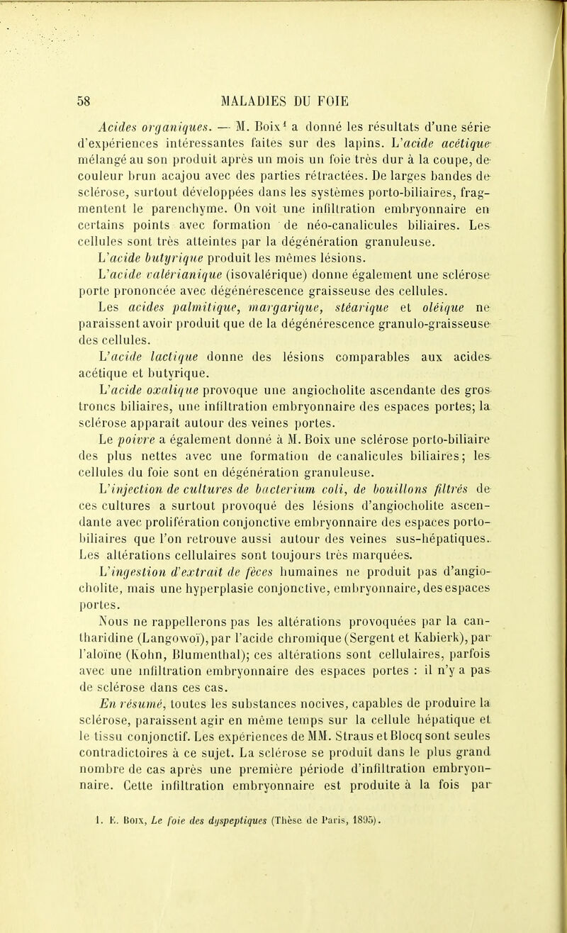 Acides organiques. — M. Boix* a donné les résultats d'une série' d'expériences intéressantes faites sur des lapins. L'acide acétique- mélangé au son produit après un mois un foie très dur à la coupe, de- couleur brun acajou avec des parties rétractées. De larges bandes de sclérose, surtout développées dans les systèmes porto-biliaires, frag- mentent le parenchyme. On voit une infiltration embryonnaire en certains points avec formation de néo-canalicules biliaires. Les cellules sont très atteintes par la dégénération granuleuse. Uacide butyrique produit les mêmes lésions. L'acide valérianique (isovalérique) donne également une sclérose porte prononcée avec dégénérescence graisseuse des cellules. Les acides palmitique, margarique, stéarique et oléique ne paraissent avoir produit que de la dégénérescence granulo-graisseuse des cellules. L'acide lactique donne des lésions comparables aux acides acétique et butyrique. L'acide oxalique provoque une angiocholite ascendante des gros troncs biliaires, une infiltration embryonnaire des espaces portes; la sclérose apparaît autour des veines portes. Le poivre a également donné à M. Boix une sclérose porto-biliaire des plus nettes avec une formation de canalicules biliaires; les cellules du foie sont en dégénération granuleuse. L'injection de cultures de bacterium coli, de bouillons filtrés de ces cultures a surtout provoqué des lésions d'angiocholite ascen- dante avec prolifération conjonctive embryonnaire des espaces porto- biliaires que l'on retrouve aussi autour des veines sus-hépatiques. Les altérations cellulaires sont toujours très marquées. L'ingestion d'extrait de fèces humaines ne produit pas d'angio- cholite, mais une hyperplasie conjonctive, embryonnaire, des espaces portes. Nous ne rappellerons pas les altérations provoquées par la can- tharidine (Langowoï),par l'acide chromique (Sergent et Kabierk),par l'aloïne (Kohn, Blumenthal); ces altérations sont cellulaires, parfois avec une infiltration embryonnaire des espaces portes : il n'y a pas de sclérose dans ces cas. En résumé, toutes les substances nocives, capables de produire la sclérose, paraissent agir en même temps sur la cellule hépatique et le tissu conjonctif. Les expériences de MM. Straus et Blocq sont seules contradictoires à ce sujet. La sclérose se produit dans le plus grand nombre de cas après une première période d'infiltration embryon- naire. Cette infiltration embryonnaire est produite à la fois par 1. K. Boix, Le foie des dyspeptiques (Thèse de Paris, 1895).