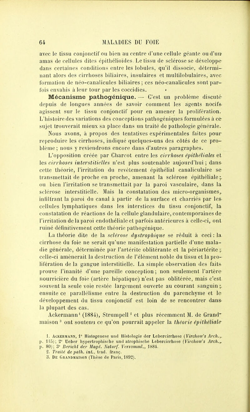 avec le tissu conjonctif ou bien au centre d'une cellule géante oud'ure amas de cellules dites épithélioïdes. Le tissu de sclérose se développe dans certaines conditions entre les lobules, qu'il dissocie, détermi- nant alors des cirrhoses biliaires, insulaires et multilobulaires, avec formation de néo-canalicules biliaires ; ces néo-canalicules sont par- fois envahis à leur tour par les coccidies. Mécanisme pathogénique. — C'est un problème discuté depuis de longues années de savoir comment les agents nocifs- agissent sur le tissu conjonctif pour en amener la prolifération. L'histoire des variations des conceptions pathogéniques formulées à ce- sujet trouverait mieux sa place dans un traité de pathologie générale. Nous avons, à propos des tentatives expérimentales faites pour reproduire les cirrhoses, indiqué quelques-uns des côtés de ce pro- blème ; nous y reviendrons encore dans d'autres paragraphes. L'opposition créée par Charcot entre les cirrhoses épithéliales et les cirrhoses interstitielles n'est plus soutenable aujourd'hui ; dans- cette théorie, l'irritation du revêtement épithélial canaliculaire se- transmettait de proche en proche, amenant la sclérose épithélialCy ou bien l'irritation se transmettait par la paroi vasculaire, dans la sclérose interstitielle. Mais la constatation des micro-organismes,, infiltrant la paroi du canal à partir de la surface et charriés par les- cellules lymphatiques dans les interstices du tissu conjonctif, la constatation de réactions de la cellule glandulaire, contemporaines de- l'irritation delaparoi endothéliale et parfois antérieures à celle-ci, ont ruiné définitivement cette théorie pathogénique. La théorie dite de la sclérose dystrophique se réduit à ceci : la cirrhose du foie ne serait qu'une manifestation partielle d'une mala- die générale, déterminée par l'artérite oblitérante et la périartérite celle-ci amènerait la destruction de l'élément noble du tissu et la pro- lifération de la gangue interstitielle. La simple observation des faits prouve l'inanité d'une pareille conception; non seulement l'artère- nourricière du foie (artère hépatique) n'est pas oblitérée, mais c'est souvent la seule voie restée largement ouverte au courant sanguin ;. ensuite ce parallélisme entre la destruction du parenchyme et 1er développement du tissu conjonctif est loin de se rencontrer dans- la plupart des cas. Ackermann* (1884), Strumpell- et plus récemment M. de Grand- maison ^ ont soutenu ce qu'on pourrait appeler la théorie épithéliale- 1. ACKERMANN, 1° Histogenèse uiul Histologie der Lebercirrhose {Virchoiv's Arch.,. p. 115); t Ueber hypertrophische und atrophisclie Lebei-cirrhose [Yirchow's Arch.^ p. 80); 3° Berichl der Magd. Naturf. Vcrsimml., 188i. 2. Traité depalh. int., trad. i'raiiç. 3. De Gkandmaison (Tlièse de Pai-is, 1892).